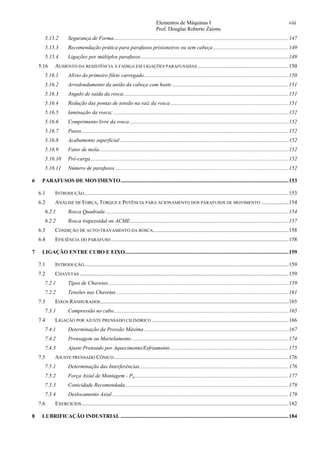 Elementos de Máquinas I viii
Prof. Douglas Roberto Zaions
5.15.2  Segurança de Forma.................................................................................................................................147 
5.15.3  Recomendação prática para parafusos prisioneiros ou sem cabeça........................................................149 
5.15.4  Ligações por múltiplos parafusos.............................................................................................................149 
5.16  AUMENTO DA RESISTÊNCIA À FADIGA EM LIGAÇÕES PARAFUSADAS ...................................................................150 
5.16.1  Alívio do primeiro filete carregado...........................................................................................................150 
5.16.2  Arredondamento da união da cabeça com haste ......................................................................................151 
5.16.3  Angulo de saída da rosca..........................................................................................................................151 
5.16.4  Redução das pontas de tensão na raiz da rosca .......................................................................................151 
5.16.5  laminação da rosca; .................................................................................................................................152 
5.16.6  Comprimento livre da rosca .....................................................................................................................152 
5.16.7  Passo.........................................................................................................................................................152 
5.16.8  Acabamento superficial ............................................................................................................................152 
5.16.9  Fator de mola............................................................................................................................................152 
5.16.10  Pré-carga..................................................................................................................................................152 
5.16.11  Número de parafusos................................................................................................................................152 
6  PARAFUSOS DE MOVIMENTO............................................................................................................................153 
6.1  INTRODUÇÃO.......................................................................................................................................................153 
6.2  ANÁLISE DE FORÇA, TORQUE E POTÊNCIA PARA ACIONAMENTO DOS PARAFUSOS DE MOVIMENTO ....................154 
6.2.1  Rosca Quadrada .......................................................................................................................................154 
6.2.2  Rosca trapezoidal ou ACME.....................................................................................................................157 
6.3  CONDIÇÃO DE AUTO-TRAVAMENTO DA ROSCA....................................................................................................158 
6.4  EFICIÊNCIA DO PARAFUSO...................................................................................................................................158 
7  LIGAÇÃO ENTRE CUBO E EIXO.........................................................................................................................159 
7.1  INTRODUÇÃO.......................................................................................................................................................159 
7.2  CHAVETAS ..........................................................................................................................................................159 
7.2.1  Tipos de Chavetas.....................................................................................................................................159 
7.2.2  Tensões nas Chavetas ...............................................................................................................................161 
7.3  EIXOS RANHURADOS...........................................................................................................................................165 
7.3.1  Compressão no cubo.................................................................................................................................165 
7.4  LIGAÇÃO POR AJUSTE PRENSADO CILÍNDRICO .....................................................................................................166 
7.4.1  Determinação da Pressão Máxima...........................................................................................................167 
7.4.2  Prensagem ou Martelamento....................................................................................................................174 
7.4.3  Ajuste Prensado por Aquecimento/Esfriamento .......................................................................................175 
7.5  AJUSTE PRENSADO CÔNICO.................................................................................................................................176 
7.5.1  Determinação das Interferências..............................................................................................................176 
7.5.2  Força Axial de Montagem - Pa..................................................................................................................177 
7.5.3  Conicidade Recomendada.........................................................................................................................179 
7.5.4  Deslocamento Axial ..................................................................................................................................179 
7.6  EXERCÍCIOS.........................................................................................................................................................182 
8  LUBRIFICAÇÃO INDUSTRIAL ............................................................................................................................184 
 