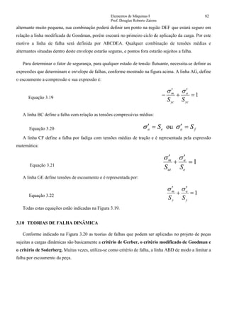 Elementos de Máquinas I 82
Prof. Douglas Roberto Zaions
alternante muito pequena, sua combinação poderá definir um ponto na região DEF que estará seguro em
relação a linha modificada de Goodman, porém escoará no primeiro ciclo de aplicação da carga. Por este
motivo a linha de falha será definida por ABCDEA. Qualquer combinação de tensões médias e
alternantes situadas dentro deste envelope estarão seguras, e pontos fora estarão sujeitos a falha.
Para determinar o fator de segurança, para qualquer estado de tensão flutuante, necessita-se definir as
expressões que determinam o envelope de falhas, conforme mostrado na figura acima. A linha AG, define
o escoamento a compressão e sua expressão é:
Equação 3.19 1=
′
+
′
−
yc
a
yc
m
SS
σσ
A linha BC define a falha com relação as tensões compressivas médias:
Equação 3.20 faea SS =′=′ σσ ou
A linha CF define a falha por fadiga com tensões médias de tração e é representada pela expressão
matemática:
Equação 3.21
1=
′
+
′
e
a
ut
m
SS
σσ
A linha GE define tensões de escoamento e é representada por:
Equação 3.22 1=
′
+
′
y
a
y
m
SS
σσ
Todas estas equações estão indicadas na Figura 3.19.
3.10 TEORIAS DE FALHA DINÂMICA
Conforme indicado na Figura 3.20 as teorias de falhas que podem ser aplicadas no projeto de peças
sujeitas a cargas dinâmicas são basicamente a critério de Gerber, o critério modificado de Goodman e
o critério de Soderberg. Muitas vezes, utiliza-se como critério de falha, a linha ABD de modo a limitar a
falha por escoamento da peça.
 