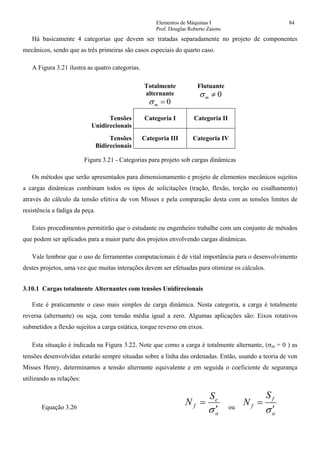Elementos de Máquinas I 84
Prof. Douglas Roberto Zaions
Há basicamente 4 categorias que devem ser tratadas separadamente no projeto de componentes
mecânicos, sendo que as três primeiras são casos especiais do quarto caso.
A Figura 3.21 ilustra as quatro categorias.
Totalmente
alternante
0=mσ
Flutuante
0≠mσ
Tensões
Unidirecionais
Categoria I Categoria II
Tensões
Bidirecionais
Categoria III Categoria IV
Figura 3.21 - Categorias para projeto sob cargas dinâmicas
Os métodos que serão apresentados para dimensionamento e projeto de elementos mecânicos sujeitos
a cargas dinâmicas combinam todos os tipos de solicitações (tração, flexão, torção ou cisalhamento)
através do cálculo da tensão efetiva de von Misses e pela comparação desta com as tensões limites de
resistência a fadiga da peça.
Estes procedimentos permitirão que o estudante ou engenheiro trabalhe com um conjunto de métodos
que podem ser aplicados para a maior parte dos projetos envolvendo cargas dinâmicas.
Vale lembrar que o uso de ferramentas computacionais é de vital importância para o desenvolvimento
destes projetos, uma vez que muitas interações devem ser efetuadas para otimizar os cálculos.
3.10.1 Cargas totalmente Alternantes com tensões Unidirecionais
Este é praticamente o caso mais simples de carga dinâmica. Nesta categoria, a carga é totalmente
reversa (alternante) ou seja, com tensão média igual a zero. Algumas aplicações são: Eixos rotativos
submetidos a flexão sujeitos a carga estática, torque reverso em eixos.
Esta situação é indicada na Figura 3.22. Note que como a carga é totalmente alternante, (σm = 0 ) as
tensões desenvolvidas estarão sempre situadas sobre a linha das ordenadas. Então, usando a teoria de von
Misses Henry, determinamos a tensão alternante equivalente e em seguida o coeficiente de segurança
utilizando as relações:
Equação 3.26
a
e
f
S
N
σ′
= ou
a
f
f
S
N
σ′
=
 
