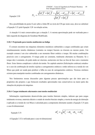 UNOESC – Curso de Engenharia de Produção Mecânica 89
Prof. Douglas Roberto Zaions
Equação 3.30
( ) ( ) ( ) ( )
( ) ( )22
2
@
2
@
22
ma
SaaSmmma
fN
σσ
σσσσσσ
′+′
′−′+′−′+′+′
=
Há a possibilidade do ponto S cair sobre a linha DE ao invés de CD que neste caso, deve-se substituir
a Equação 3.21 pela Equação 3.20 na solução acima.
A situação 4 é mais conservadora que a situação 3. A mesma aproximação pode ser realizada para o
lado esquerdo do diagrama de Goodman Modificado.
3.10.3 Projetando para tensões multiaxiais na fadiga
É comum encontrar nas máquinas elementos mecânicos submetidos a cargas combinadas que criam
simultaneamente tensões dinâmicas (variantes no tempo) biaxiais ou triaxiais no mesmo ponto. Um
exemplo comum é um eixo submetido a um momento fletor estático e torque. Há muitas combinações
possíveis com o carregamento. O torque pode ser constante, totalmente alternante ou flutuante. Se o
torque não é constante, ele pode ainda ser síncrono, assíncrono em fase ou fora de fase com o momento
fletor. Estes fatores complicam o cálculo da tensão. No capítulo anterior (Solicitações estáticas) estudou-
se o caso de combinação de tensões sujeitas a carregamentos estáticos e então utilizou-se a tensão de von
Mises que pode ser usada para predizer a falha no caso de carregamentos estáticos. Técnicas similares
existem para manipular tensões combinadas em carregamentos dinâmicos.
Nos limitaremos nossas discussões para algumas poucas aproximações que são úteis para os
propósitos dos projetos e que fornecem resultados aproximados mas conservativos na maior parte das
situações de projetos de máquinas.
3.10.4 Cargas totalmente alternantes com tensões multiaxiais
Informações experimentais desenvolvidas para tensões biaixiais simples, indicam que para cargas
totalmente reversas, materiais dúcteis e estado de tensões biaxiais simples, a teoria da energia de distorção
é aplicada se a tensão de von Mises é calculada para a componente alternante usando a Equação 3.31 para
o caso bi-dimensional.
Equação 3.31
2
221
2
1 aaaaa σσσσσ +⋅−=′
A Equação 3.32 é utilizada para o caso tri-dimensional.
 