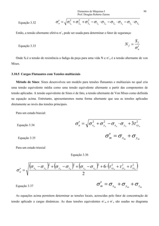 Elementos de Máquinas I 90
Prof. Douglas Roberto Zaions
Equação 3.32 aaaaaaaaaa 313221
2
3
2
2
2
1 σσσσσσσσσσ ⋅−⋅−⋅−++=′
Então, a tensão alternante efetiva σ`a pode ser usada para determinar o fator de segurança:
Equação 3.33
a
f
f
S
N
σ′
=
Onde Sf é a tensão de resistência a fadiga da peça para uma vida N e σ`a é a tensão alternante de von
Mises.
3.10.5 Cargas Flutuantes com Tensões multiaxiais
Método de Sines: Sines desenvolveu um modelo para tensões flutuantes e multiaxiais no qual cria
uma tensão equivalente média como uma tensão equivalente alternante a partir das componentes de
tensão aplicadas. A tensão equivalente de Sines é de fato, a tensão alternante de Von Mises como definida
na equação acima. Entretanto, apresentaremos numa forma alternante que usa as tensões aplicadas
diretamente ao invés das tensões principais.
Para um estado biaxial:
Equação 3.34
222
3 aaaaa xyyxyxa τσσσσσ +⋅−+=′
Equação 3.35 mm yxm σσσ +=′
Para um estado triaxial
Equação 3.36
( ) ( ) ( ) ( )
2
6 222222
aaaaaaaaa zxyzxyxzzyyx
a
τττσσσσσσ
σ
++⋅+−+−+−
=′
Equação 3.37 mmm zyxm σσσσ ++=′
As equações acima permitem determinar as tensões locais, acrescidas pelo fator de concentração de
tensão aplicado a cargas dinâmicas. As duas tensões equivalentes σ`m e σ`a são usadas no diagrama
 