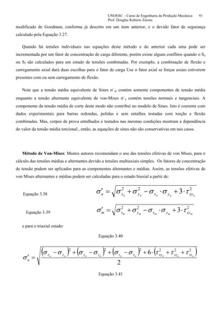 UNOESC – Curso de Engenharia de Produção Mecânica 91
Prof. Douglas Roberto Zaions
modificado de Goodman, conforma já descrito em um item anterior, e o devido fator de segurança
calculado pela Equação 3.27.
Quando há tensões individuais nas equações deste método e do anterior cada uma pode ser
incrementada por um fator de concentração de carga diferente, porém existe alguns conflitos quando o Se
ou Sf são calculados para um estado de tensões combinadas. Por exemplo, a combinação de flexão e
carregamento axial dará duas escolhas para o fator de carga Use o fator axial se forças axiais estiverem
presentes com ou sem carregamento de flexão.
Note que a tensão média equivalente de Sines σ`m contém somente componentes de tensão média
enquanto a tensão alternante equivalente de von-Mises σ`a contém tensões normais e tangenciais. A
componente da tensão média de corte deste modo não contribuí no modelo de Sines. Isto é coerente com
dados experimentais para barras redondas, polidas e sem entalhes testadas com torção e flexão
combinadas. Mas, corpos de prova entalhados e testados nas mesmas condições mostram a dependência
do valor da tensão média torcional., então, as equações de sines não são conservativas em tais casos.
Método de Von-Mises: Muitos autores recomendam o uso das tensões efetivas de von Mises, para o
cálculo das tensões médias e alternantes devido a tensões multiaxiais simples. Os fatores de concentração
de tensão podem ser aplicados para as componentes alternantes e médias. Assim, as tensões efetivas de
von Mises alternantes e médias podem ser calculadas para o estado biaxial a partir de:
Equação 3.38
222
3 aaaaa xyyxyxa τσσσσσ ⋅+⋅−+=′
Equação 3.39
222
3 mmmmm xyyxyxm τσσσσσ ⋅+⋅−+=′
e para o triaxial estado:
Equação 3.40
( ) ( ) ( ) ( )
2
6 222222
aaaaaaaaa zxyzxyxzzyyx
a
τττσσσσσσ
σ
++⋅+−+−+−
=′
Equação 3.41
 