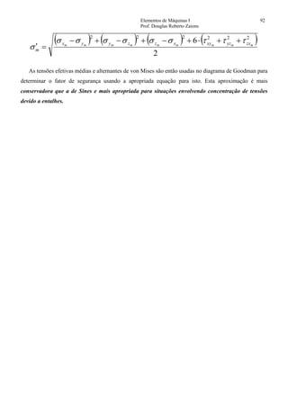 Elementos de Máquinas I 92
Prof. Douglas Roberto Zaions
( ) ( ) ( ) ( )
2
6 222222
mmmmmmmmm zxyzxyxzzyyx
m
τττσσσσσσ
σ
++⋅+−+−+−
=′
As tensões efetivas médias e alternantes de von Mises são então usadas no diagrama de Goodman para
determinar o fator de segurança usando a apropriada equação para isto. Esta aproximação é mais
conservadora que a de Sines e mais apropriada para situações envolvendo concentração de tensões
devido a entalhes.
 