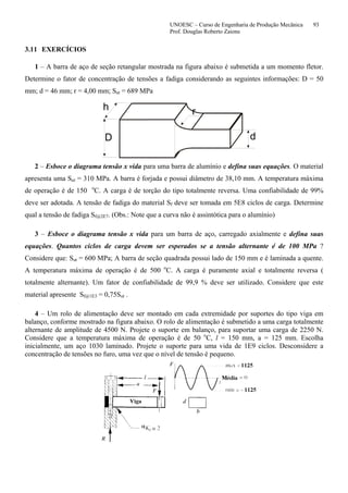 UNOESC – Curso de Engenharia de Produção Mecânica 93
Prof. Douglas Roberto Zaions
3.11 EXERCÍCIOS
1 – A barra de aço de seção retangular mostrada na figura abaixo é submetida a um momento fletor.
Determine o fator de concentração de tensões a fadiga considerando as seguintes informações: D = 50
mm; d = 46 mm; r = 4,00 mm; Sut = 689 MPa
D d
h r
2 – Esboce o diagrama tensão x vida para uma barra de alumínio e defina suas equações. O material
apresenta uma Sut = 310 MPa. A barra é forjada e possui diâmetro de 38,10 mm. A temperatura máxima
de operação é de 150 o
C. A carga é de torção do tipo totalmente reversa. Uma confiabilidade de 99%
deve ser adotada. A tensão de fadiga do material Sf deve ser tomada em 5E8 ciclos de carga. Determine
qual a tensão de fadiga Sf@2E7. (Obs.: Note que a curva não é assintótica para o alumínio)
3 – Esboce o diagrama tensão x vida para um barra de aço, carregado axialmente e defina suas
equações. Quantos ciclos de carga devem ser esperados se a tensão alternante é de 100 MPa ?
Considere que: Sut = 600 MPa; A barra de seção quadrada possui lado de 150 mm e é laminada a quente.
A temperatura máxima de operação é de 500 o
C. A carga é puramente axial e totalmente reversa (
totalmente alternante). Um fator de confiabilidade de 99,9 % deve ser utilizado. Considere que este
material apresente Sf@1E3 = 0,75Sut .
4 – Um rolo de alimentação deve ser montado em cada extremidade por suportes do tipo viga em
balanço, conforme mostrado na figura abaixo. O rolo de alimentação é submetido a uma carga totalmente
alternante de amplitude de 4500 N. Projete o suporte em balanço, para suportar uma carga de 2250 N.
Considere que a temperatura máxima de operação é de 50 o
C, l = 150 mm, a = 125 mm. Escolha
inicialmente, um aço 1030 laminado. Projete o suporte para uma vida de 1E9 ciclos. Desconsidere a
concentração de tensões no furo, uma vez que o nível de tensão é pequeno.
 