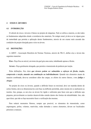 UNOESC – Curso de Engenharia de Produção Mecânica 95
Prof. Douglas Roberto Zaions
4 EIXOS E ÁRVORES
4.1 INTRODUÇÃO
O cálculo de eixos e árvores é básico no projeto de máquinas. Nele se utiliza a maioria, se não todos
os fundamentos adquiridos desde a resistência dos materiais. No estágio atual, já deve-se ter algum grau
de maturidade que permita a aplicação destes fundamentos, através de um exame mais acurado das
condições de projeto desejada para o eixo ou árvore.
4.2 DEFINIÇÕES
A ABNT - Associação Brasileira de Normas Técnicas, através da TB-11, define eixo e árvore das
seguintes maneiras:
Eixo - Peça fixa ou móvel, em torno da qual gira uma outra, trabalhando apenas a flexão.
Árvore - Peça geralmente alongada, que permite a transmissão de potência por torção.
Pelas definições, fica claro que árvores podem ser submetidas a esforços de flexão, tração,
compressão e torção, atuando em combinação ou individualmente. Quando tais elementos atuam de
maneira combinada, deve-se considerar além das cargas, os efeitos de outros fatores, como fadiga e
choque.
No projeto de eixos ou árvores, quando a deflexão linear ou torcional, deve ser mantida dentro de
certos limites, deve-se dimensiona-los com base na deflexão permitida, antes mesmo de se analisarem as
tensões. Isto, porque, se um eixo ou árvore for rígido o suficiente para fazer com que a deflexão seja
pequena, provavelmente as tensões desenvolvidas estarão dentro dos limites da tolerabilidade. Isto, não
quer dizer, que não se faça necessário fazer a verificação das mesmas.
Para reduzir momentos fletores, sempre que possível, os elementos de transmissão, como
engrenagens, polias, volantes, manivelas, rodas dentadas e outros elementos, devem ser localizados
próximos a mancais.
 