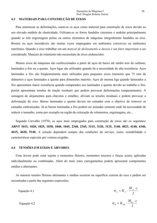Elementos de Máquinas I 96
Prof. Douglas Roberto Zaions
4.3 MATERIAIS PARA CONSTRUÇÃO DE EIXOS
Para minimizar as deformações, usam-se os aços como material para construção de eixos devido ao
seu elevado módulo de elasticidade. Utilizam-se os ferros fundidos cinzentos e nodular principalmente
quando se tem engrenagens polias ou outros elementos de máquinas integralmente fundidos ao eixo.
Bronze ou aços inoxidáveis são muitas vezes empregados em ambientes corrosivos ou ambientes
marítimos. Quando o eixo trabalhar em um mancal de deslizamento a dureza é um fator importante a ser
considerado. Mancais de rolamento não necessitam de eixos endurecidos.
Muitos eixos de máquinas são confeccionados a partir de aços de baixo até médio teor de carbono,
laminados a frio ou a quente. Aços ligas são utilizados quando há a necessidade de alta resistência. Aços
laminados a frio são freqüentemente mais utilizados para pequenos eixos (menores que 75 mm de
diâmetro) e aços laminados a quente para dimensões maiores. Aços de mesma liga quando laminados a
frio apresentam maior resistência quando comparados aos laminados a quente devido ao trabalho a frio,
porém apresentam tensões de tração residuais que podem provocar deformações (empenamento). A
usinagem de alojamentos para chavetas e entalhes, aliviam as tensões residuais e podem provocar a
deformação do eixo. Barras laminadas a quente devem ser usinadas com o objetivo de remover as
camadas carbonizadas. Já as barras laminadas a frio podem ser usinadas somente onde há necessidade de
reduzir o tamanho, como por exemplo na região de colocação de rolamentos, engrenagens, etc...
Segundo Carvalho (1978), os aços mais empregados para construção de eixos são os seguintes:
ABNT 1015, 1020, 1025, 1030, 1040, 1045, 2340, 2345, 3115, 3120, 3135, 3140, 4023, 4140, 4340,
4615, 4620, 5140. A seleção dependerá sempre das condições de serviço, custo, usinabilidade e
características especiais por ventura exigidas.
4.4 TENSÕES EM EIXOS E ÁRVORES
Uma árvore pode estar sujeita a momentos fletores, momentos torçores e forças axiais, aplicadas
individualmente ou combinadas. Além do mais estes carregamentos podem apresentar componentes
médias e alternantes.
As maiores tensões fletoras alternantes e médias ocorrem na superfície externa do eixo e podem ser
encontradas a partir das seguintes expressões:
Equação 4.1
I
cM
K a
fa
⋅
⋅=σ
Equação 4.2
I
cM
K m
fmm
⋅
⋅=σ
 