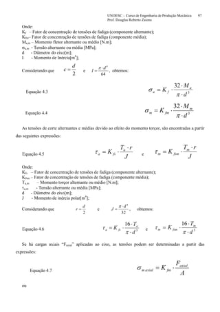 UNOESC – Curso de Engenharia de Produção Mecânica 97
Prof. Douglas Roberto Zaions
Onde:
Kf – Fator de concentração de tensões de fadiga (componente alternante);
Kfm– Fator de concentração de tensões de fadiga (componente média);
Ma,m – Momento fletor alternante ou médio [N.m];
σa,m - Tensão alternante ou média [MPa];
d - Diâmetro do eixo[m];
I - Momento de Inércia[m4
];
Considerando que
2
d
c = e
64
4
d
I
⋅
=
π
, obtemos:
Equação 4.3 3
32
d
M
K a
fa
⋅
⋅
⋅=
π
σ
Equação 4.4 3
32
d
M
K m
fmm
⋅
⋅
⋅=
π
σ
As tensões de corte alternantes e médias devido ao efeito do momento torçor, são encontradas a partir
das seguintes expressões:
Equação 4.5
J
rT
K a
fsa
⋅
⋅=τ e
J
rT
K m
fsmm
⋅
⋅=τ
Onde:
Kfs – Fator de concentração de tensões de fadiga (componente alternante);
Kfsm – Fator de concentração de tensões de fadiga (componente média);
Ta,m – Momento torçor alternante ou médio [N.m];
τa,m - Tensão alternante ou média [MPa];
d - Diâmetro do eixo[m];
J - Momento de inércia polar[m4
];
Considerando que
2
d
r = e
32
4
d
J
⋅
=
π
, obtemos:
Equação 4.6 3
16
d
T
K a
fsa
⋅
⋅
⋅=
π
τ e 3
16
d
T
K m
fsmm
⋅
⋅
⋅=
π
τ
Se há cargas axiais “Faxial” aplicadas ao eixo, as tensões podem ser determinadas a partir das
expressões:
Equação 4.7
A
F
K axial
fmaxialm ⋅=σ
ou
 