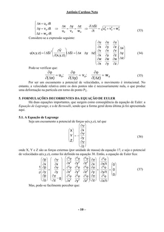 Antônio Cardoso Neto


             ∆x = ud. dt
                                      ∆x ∆y ∆z            ∂( ∆S)
             ∆y = v d. dt ⇒                 =    =      ⇒          = u2 + v 2 + w 2
             ∆z = w . dt              ud      vd w d         ∂t       d     d     d
                                                                                            (33)
                       d
       Considere-se a expressão seguinte:
                                                                  ∂u ∂u ∂u 
                                                                  ∂x ∂y ∂z 
                              ∂V 
                                     r                                            ∆x 
                                                                   ∂v ∂v ∂v  
        ϕ( x, y, z) = ( ∆S)               ( ∆S) = ( ∆x ∆y ∆z)                   ∆y
                           T
                                                                                            (34)
                              ∂( x, y, z)                       ∂x ∂y ∂z      
                                                                  ∂w ∂w ∂w  ∆z 
                                                                                 
                                                                  ∂x ∂y ∂z 
       Pode-se verificar que:
                      ∂ϕ                 ∂ϕ                  ∂ϕ
                            = ud;              = v d;              = wd                     (35)
                     ∂( ∆x)             ∂( ∆y)              ∂( ∆z)
       Por ser um escoamento a potencial de velocidades, o movimento é irrotacional. No
entanto, a velocidade relativa entre os dois pontos não é necessariamente nula, o que produz
uma deformação na partícula em torno do ponto P1.

5. FORMULAÇÕES DECORRENTES DA EQUAÇÃO DE EULER
      Há duas equações importantes, que surgem como conseqüência da equação de Euler: a
Equação de Lagrange, e a de Bernoulli, sendo que a forma geral desta última já foi apresentada
aqui.

5.1. A Equação de Lagrange
       Seja um escoamento a potencial de forças ψ(x,y,z), tal que
                                                ∂ψ 
                                     X        ∂x 
                                              ∂ψ 
                                      Y  = − ∂y 
                                      
                                                                                         (36)
                                     Z        
                                                ∂ψ 
                                                ∂z 
onde X, Y e Z são as forças externas (por unidade de massa) da equação 17, e seja o potencial
de velocidades ϕ(x,y,z), como foi definido na equação 30. Então, a equação de Euler fica:
                  ∂p   ∂ψ   ∂ ϕ ∂ ϕ ∂ ϕ  ∂ϕ   ∂2ϕ 
                                     2       2      2

                  ∂x   ∂x   ∂x2 ∂y 2 ∂z2  ∂x   ∂x∂t   
                                                             2  0
               1  ∂p   ∂ψ   ∂2ϕ ∂2ϕ ∂2ϕ  ∂ϕ             ∂ϕ
                  +          +                    2    +       = 0             (37)
               ρ  ∂y   ∂y   ∂x    2
                                           ∂y  2
                                                   ∂z  ∂y   ∂y∂t   
                                                                          
                                                                         0 
                  ∂p   ∂ψ − g  ∂ ϕ ∂ ϕ ∂ ϕ  ∂ϕ   ∂ ϕ 
                                     2       2      2            2
                                                                    
                  ∂z   ∂z      ∂x2 ∂y 2 ∂z2  ∂z   ∂z∂t 
                                                      
       Mas, pode-se facilmente perceber que:




                                                 - 10 –
 