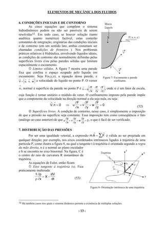 ELEMENTOS DE MECÂNICA DOS FLUIDOS


6. CONDIÇÕES INICIAIS E DE CONTORNO
         As cinco equações que compõem o sistema
hidrodinâmico podem ou não ser passíveis de serem
resolvidas12. Em todo caso, se houver solução (tanto
analítica quanto numérica) factível, estas conterão
constantes de integração, originárias das condições iniciais
e de contorno (em um sentido lato, ambas costumam ser
chamadas condições de fronteira ). Nos problemas
práticos relativos à Hidráulica, envolvendo líquidos ideais,
as condições de contorno são normalmente definidas pelas
superfícies livres e/ou pelas paredes sólidas que limitam
espacialmente o escoamento.
            Limites sólidos. A figura 7 mostra uma parede
fixa que confina o espaço ocupado pelo líquido em
escoamento. Seja F(x,y,z), a equação dessa parede, e                        Figura 7- Escoamento e parede
→
    → → → 
V =  u, v, w  a velocidade do líquido no ponto P. O versor                          confinante.
              
→
                                                               ∂F ∂F ∂F 
                                                                                onde α é um fator de escala,
                                                         →
n , normal à superfície da parede no ponto P é           n = α ,    ,   ,
                                                               ∂x ∂y ∂z 
cuja função é tornar unitário o módulo do vetor. O confinamento imposto pela parede impõe
que a componente da velocidade na direção normal a ela seja nula, ou seja:
                        → →                  ∂F      ∂F       ∂F
                        V. n = 0 ⇒ u             +v       +w      =0                        (52)
                                             ∂x      ∂y       ∂z
          Superfícies livres. A condição de contorno, nesse caso, é simplesmente a imposição
de que a pressão na superfície seja constante. Essa imposição tem como conseqüência o fato
(análogo ao caso anterior) de que u ∂p + v ∂p + w ∂p = 0 , o que é fácil de ser verificado.
                                           ∂x    ∂y      ∂z

7. DISTRIBUIÇÃO DAS PRESSÕES
                                                                   →        →
        Por ser uma igualdade vetorial, a expressão m A = ∑ F é válida ao ser projetada em
qualquer direção; por exemplo, nos eixos coordenados intrínsecos ligados à trajetória de uma
partícula P, como ilustra a figura 8, na qual a tangente t à trajetória é orientada segundo a regra
da mão direita, n é a normal ao plano osculador
e b se encontra no eixo binormal. Na figura, C é
o centro do raio de curvatura R instantâneo da
trajetória.
        As equações de Euler, então ficam:
            Eixo tangente à trajetória (x). Fica
praticamente inalterada:
             1 ∂p        dV
                  = X−                      (53)
             ρ ∂x        dt

                                                                 Figura 8- Orientação intrínseca de uma trajetória.




12   Há também casos nos quais o sistema dinâmico permite a existência de múltiplas soluções.

                                                      - 13 -
 