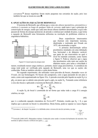 ELEMENTOS DE MECÂNICA DOS FLUIDOS


     curvaturas14 dessas trajetórias forem muito pequenas nas cercanias da seção, pois isso
     também faz que se recaia no caso .


8. APLICAÇÕES DA EQUAÇÃO DE BERNOULLI
        O teorema de Bernoulli, que afirma que a soma das alturas (geométrica, piezométrica e
cinética) é constante ao longo de qualquer linha de corrente, nada mais é que o princípio de
conservação de energia, sendo que cada uma dessas alturas (também denominadas cargas) não
passam de formas de energia (potencial, de pressão e cinética) por unidade de peso, o que torna
a equação de Bernoulli uma ferramenta utilíssima na resolução de problemas relativos à
engenharia hidráulica.
                                                                    Duas experiências interessantes
                                                            que ilustram este importante teorema,
                                                            idealizadas e realizadas por Froude em
                                                            1875, são mostradas a seguir.
                                                                    A primeira demonstração utiliza
                                                            piezômetros instalados em uma tubulação
                                                            lisa, horizontal e de diâmetro variável,
                                                            que parte de um reservatório no qual o
                                                            nível foi mantido constante, como ilustra
                                                            a figura 9. Pode-se observar que a água
           Figura 9- Conservação da energia total.          dos piezômetros sobe mais nas seções de
                                                            diâmetro maior, pois nelas a velocidade é
menor, resultando menor carga cinética e, portanto, maior carga piezométrica. A constância da
carga total pode ser verificada pela equação de Bernoulli, uma vez que as seções são
conhecidas. Pode-se também calcular a vazão desta forma.
        No segundo experimento, são utilizados vasos providos de bocais, chamados vasos de
Froude, em sua homenagem. Os bocais são justapostos, com a água passando de um para o
outro, como está esquematizado na figura 10.a. A pressão exercida pelo líquido na seção S2 é ρ
gh2, ao passo que se admite uma pressão igual a ρgh1 na seção S1. Tomando como referência
o eixo dos bocais e aplicando o teorema de Bernoulli, obtém-se:
                                          V12         V22
                                     H=        + h1 =     + h2                                   (59)
                                          2g          2g
        A seção S1 do bocal é construída de tal forma que reduz toda a carga H à energia
cinética, ou seja:
                                               V12
                                                   =H                                            (60)
                                               2g
que é a conhecida equação cinemática de Torricelli15. Portanto, resulta que h1 = 0, o que
implica que a pressão no bocal é a atmosférica. Desta forma, pode-se separar os vasos (figura

14   Curvatura λ da função f no ponto x=a é definida como o inverso do raio de curvatura, ou seja:
                                                                                                              d2 [ f ( a)]
                                                                                                     λ=         ∂x2
                                                                                                                            3/2
                                                                                                            df ( a) 2 
                                                                                                          1+           
                                                                                                            dx  


15 Torricelli (1608-1647). Matemático italiano. Conhecido como sendo o inventor do barômetro de mercúrio. Seu
teorema se aplica a bocais e orifícios nos quais V = 2 gh .

                                                       - 15 -
 