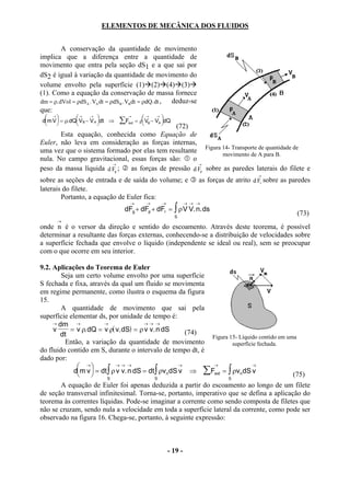 ELEMENTOS DE MECÂNICA DOS FLUIDOS


         A conservação da quantidade de movimento
implica que a diferença entre a quantidade de
movimento que entra pela seção dS1 e a que sai por
dS2 é igual à variação da quantidade de movimento do
volume envolto pela superfície (1) (2) (4) (3)
(1). Como a equação da conservação de massa fornece
dm = ρ. dVol = ρdSA . VA dt = ρdS B . VBdt = ρdQ. dt , deduz-se
que:
  →          → →                →
                                              → →
dm V  = ρ. dQ VB − V A dt ⇒
                              ∑Fext    = ρ VB − VA dQ
                                                       
                                              (72)
       Esta equação, conhecida como Equação de
Euler, não leva em consideração as forças internas,
uma vez que o sistema formado por elas tem resultante Figura 14- Transporte de quantidade de
                                                              movimento de A para B.
nula. No campo gravitacional, essas forças são:     o
                        →                             →
peso da massa líquida d Fg ;  as forças de pressão d Fp sobre as paredes laterais do filete e
                                                                                             →
sobre as seções de entrada e de saída do volume; e                      as forças de atrito d Fr sobre as paredes
laterais do filete.
        Portanto, a equação de Euler fica:
                                       →        →      →            → → →
                                   dFg + dFp + dFr = ∫ ρ V V. n. ds
                                                              S
                                                                                                            (73)
      →
onde n é o versor da direção e sentido do escoamento. Através deste teorema, é possível
determinar a resultante das forças externas, conhecendo-se a distribuição de velocidades sobre
a superfície fechada que envolve o líquido (independente se ideal ou real), sem se preocupar
com o que ocorre em seu interior.

9.2. Aplicações do Teorema de Euler
        Seja um certo volume envolto por uma superfície
S fechada e fixa, através da qual um fluido se movimenta
em regime permanente, como ilustra o esquema da figura
15.
        A quantidade de movimento que sai pela
superfície elementar ds, por unidade de tempo é:
     → dm    →         →               →→ →
     v     = v ρ. dQ = v ρ( v. dS) = ρ v v. n dS       (74)
       dt                                                    Figura 15- Líquido contido em uma
         Então, a variação da quantidade de movimento                superfície fechada.
do fluido contido em S, durante o intervalo de tempo dt, é
dado por:
               →           →→ →                    →        →              →
            dm v  = dt ∫ ρ v v. n dS = dt ∫ ρvn dS v ⇒ ∑Fext = ∫ ρvn dS v
                       S                  S                      S
                                                                                             (75)
        A equação de Euler foi apenas deduzida a partir do escoamento ao longo de um filete
de seção transversal infinitesimal. Torna-se, portanto, imperativo que se defina a aplicação do
teorema às correntes líquidas. Pode-se imaginar a corrente como sendo composta de filetes que
não se cruzam, sendo nula a velocidade em toda a superfície lateral da corrente, como pode ser
observado na figura 16. Chega-se, portanto, à seguinte expressão:



                                                           - 19 -
 