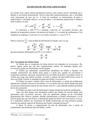 ELEMENTOS DE MECÂNICA DOS FLUIDOS


em contato com a placa inferior permanecem imóveis, pelo mesmo motivo, admitindo que o
líquido se movimenta laminarmente. Tem-se observado experimentalmente, que a velocidade
varia linearmente de zero até ∆v. A força de resistência ao deslocamento da placa é
proporcional à velocidade relativa e à área da placa, e inversamente proporcional à distância
entre as placas, ou seja:
                                      →             →            →   →
                         →    ∆v          dF     dv               dv
                  ∆ F = µ∆S         ⇒         =µ       ⇒ τ=µ                            (79)
                              ∆n          dS     dn               dn
       O coeficiente µ [ML-1T-1] é chamado coeficiente de viscosidade absoluta, que
depende da temperatura, pressão e da natureza do líquido, e τ é a tensão de cisalhamento. Com
freqüência se emprega o coeficiente de viscosidade cinemática ν =µ/ρ [ L3T-1].
                        →

Pode-se notar que d v é uma medida da deformação do líquido, uma vez que
                  dn
                            dζ     dζ 
                          d  d 
                             →
                     dv     dt     dn  d( tgθ)      1 dθ
                        =         =        =        =                                   (80)
                     dn     dn       dt        dt     cos 2 θ dt
que para pequenas deformações (cos2θ ≈ 1) se reduz a
                                                →
                                              d v dθ
                                                 =                                      (81)
                                              dn dt

10.2. Viscosidade dos Fluidos Reais
        Os fluidos que se comportam da forma descrita são chamados de newtonianos. Há,
porém, alguns outros que não têm comportamento similar. Os chamados fluidos não-
newtonianos podem ser classificados em três grupos:
            Fluidos que apresentam características simultâneas de sólidos e líquidos. Um
exemplo característico dos fluidos deste grupo é o piche que, quando em escoamento à
temperatura ambiente, apresenta características de um fluido de grande viscosidade, porém se
verifica que surge uma ruptura no piche, ao sofrer o impacto de uma batida brusca, como se
fosse um sólido. O piche se enquadra no grupo dos fluidos viscoelásticos.
           Fluidos nos quais a relação entre a taxa de deformação e a tensão de cisalhamento
depende das condições iniciais do escoamento. A viscosidade aparente desses fluidos não pode
ser descrita analiticamente através de uma relação entre θ e τ, pois depende também da história
prévia do escoamento.
           Fluidos nos quais a taxa de deformação é apenas função da tensão de cisalhamento.
        Aqui será feita apenas uma abordagem sumária dos fluidos do terceiro grupo, pois
apresentam uma viscosidade aparente, com um significado análogo ao da viscosidade
propriamente dita. Pode-se, portanto, abordar conjuntamente os fluidos newtonianos e os do
terceiro grupo que, por este motivo, é chamado de grupo dos fluidos não-newtonianos viscosos.
Já o tratamento analítico do escoamento de fluidos pertencentes aos dois primeiros grupos
constitui um capítulo especial da Mecânica dos Fluidos, chamada Reologia20.
        A figura 18 mostra o comportamento da taxa de deformação com a tensão de
cisalhamento, para diferentes tipos de fluidos, a saber:


20Reologia   = ρε′ω (escorrimento) + λγοϖ (discurso).

                                                        - 21 -
 