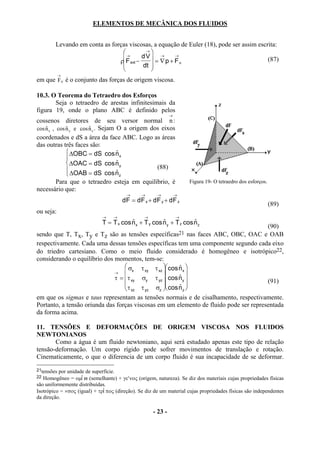 ELEMENTOS DE MECÂNICA DOS FLUIDOS


        Levando em conta as forças viscosas, a equação de Euler (18), pode ser assim escrita:
                                →        →
                                            
                                F ext − dV  →      →
                                                                                         (87)
                               ρ              = ∇p + Fµ
                                        dt 
                                           
            →
em que Fµ é o conjunto das forças de origem viscosa.

10.3. O Teorema do Tetraedro dos Esforços
       Seja o tetraedro de arestas infinitesimais da
figura 19, onde o plano ABC é definido pelos
                                                             →
cossenos diretores de seu versor normal n :
cos n x , cos n y e cos n z . Sejam O a origem dos eixos
    $         $         $
coordenados e dS a área da face ABC. Logo as áreas
das outras três faces são:
               ∆OBC = dS cos n x   $
              
               ∆OAC = dS cos n y   $
               ∆OAB = dS cos n                  (88)
                                   $z
          Para que o tetraedro esteja em equilíbrio, é               Figura 19- O tetraedro dos esforços.
necessário que:
                                        →      →      →          →
                                      dF = dF x + dF y + dF z
                                                                                                            (89)
ou seja:
                             →    →             →                →
                             T = T x cos n x + T y cos n y + T z cos n z
                                         $             $             $
                                                                                       (90)
sendo que T, Tx, Ty e Tz são as tensões específicas21 nas faces ABC, OBC, OAC e OAB
respectivamente. Cada uma dessas tensões específicas tem uma componente segundo cada eixo
do triedro cartesiano. Como o meio fluido considerado é homogêneo e isotrópico22,
considerando o equilíbrio dos momentos, tem-se:
                                  σ τ        τ xz  cos n x 
                                                          $
                                       x   xy
                                                  
                                                          $ 
                              →
                              τ =  τ xy σy τ yz  cos n y                           (91)
                                                       $ 
                                   τ xz τ yz σz  cos n z 
em que os sigmas e taus representam as tensões normais e de cisalhamento, respectivamente.
Portanto, a tensão oriunda das forças viscosas em um elemento de fluido pode ser representada
da forma acima.

11. TENSÕES E DEFORMAÇÕES DE ORIGEM VISCOSA NOS FLUIDOS
NEWTONIANOS
       Como a água é um fluido newtoniano, aqui será estudado apenas este tipo de relação
tensão-deformação. Um corpo rígido pode sofrer movimentos de translação e rotação.
Cinematicamente, o que o diferencia de um corpo fluido é sua incapacidade de se deformar.
21tensões por unidade de superfície.
22 Homogêneo = οµϖ (semelhante) + γε′νος (origem, natureza). Se diz dos materiais cujas propriedades físicas
são uniformemente distribuídas.
Isotrópico = ×σος (igual) + τρπος (direção). Se diz de um material cujas propriedades físicas são independentes
da direção.

                                                    - 23 -
 