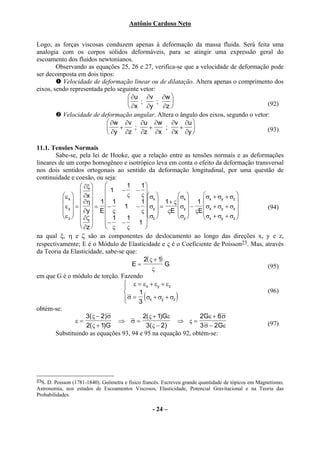 Antônio Cardoso Neto


Logo, as forças viscosas conduzem apenas à deformação da massa fluida. Será feita uma
analogia com os corpos sólidos deformáveis, para se atingir uma expressão geral do
escoamento dos fluidos newtonianos.
        Observando as equações 25, 26 e 27, verifica-se que a velocidade de deformação pode
ser decomposta em dois tipos:
          Velocidade de deformação linear ou de dilatação. Altera apenas o comprimento dos
eixos, sendo representada pelo seguinte vetor:
                                    ∂u ∂v ∂w 
                                       ;      ;                                     (92)
                                    ∂x ∂y       ∂z 
          Velocidade de deformação angular. Altera o ângulo dos eixos, segundo o vetor:
                            ∂w ∂v ∂u ∂w ∂v ∂u 
                               +     ;    +      ;   +                              (93)
                            ∂y ∂z ∂z ∂x            ∂x ∂y 

11.1. Tensões Normais
        Sabe-se, pela lei de Hooke, que a relação entre as tensões normais e as deformações
lineares de um corpo homogêneo e isotrópico leva em conta o efeito da deformação transversal
nos dois sentidos ortogonais ao sentido da deformação longitudinal, por uma questão de
continuidade e coesão, ou seja:
                     ∂ξ              1    1
                                  1 −     − 
          ε x   ∂x                  ς    ς σ         σx      σ + σ + σ 
                   ∂η  1  1             1  1 + ς   1 
                                                   x                    x   y    z
                                                                                   
            ε y  =   = −
            ∂y                       1 − σy  =          σy  − σx + σy + σz    (94)
                     E ς                 ς   ςE   ςE 
                                                                                  
          ε z  ∂ζ              1     1      σz       σz      σx + σy + σz 
                              −    −     1
                     ∂z        ς     ς      
na qual ξ, η e ζ são as componentes do deslocamento ao longo das direções x, y e z,
respectivamente; E é o Módulo de Elasticidade e ς é o Coeficiente de Poisson23. Mas, através
da Teoria da Elasticidade, sabe-se que:
                                              2( ς + 1)
                                          E=            G                             (95)
                                                  ς
em que G é o módulo de torção. Fazendo
                                       ε = εx + εy + εz
                                      
                                                                                     (96)
                                            1
                                               (
                                       σ = 3 σx + σy + σz
                                                            )
obtém-se:
                       3( ς − 2 ) σ           2( ς + 1)Gε           2 Gε + 6 σ
                  ε=                 ⇒ σ=                  ⇒ ς=                       (97)
                       2( ς + 1)G               3( ς − 2 )          3 σ − 2Gε
        Substituindo as equações 93, 94 e 95 na equação 92, obtém-se:




23S. D. Poisson (1781-1840). Geômetra e físico francês. Escreveu grande quantidade de tópicos em Magnetismo,
Astronomia, nos estudos de Escoamentos Viscosos, Elasticidade, Potencial Gravitacional e na Teoria das
Probabilidades.

                                                   - 24 –
 
