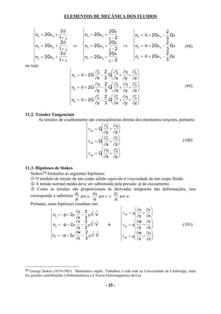 ELEMENTOS DE MECÂNICA DOS FLUIDOS


                 3σ                              2Gε                             2
    σx = 2Gεx + 1+ ς              σx = 2Gεx +    ς−2             σx = σ + 2Gεx − 3 Gε
    
                 3σ               
                                                  2 Gε                            2
    σy = 2Gεy +             ⇒     σy = 2Gεy +              ⇒     σy = σ + 2Gεy − Gε            (98)
                1+ ς                             ς−2                             3
     σ = 2 Gε + 3 σ                σ = 2 Gε +    2Gε             σ = σ + 2Gε − Gε2
     z
             z
                 1+ ς               z
                                            z
                                                   ς−2              z          z
                                                                                    3
ou seja:
                                       ∂ξ 2  ∂ξ ∂η ∂ζ 
                           σx = σ + 2G − G +            + 
                                       ∂x 3  ∂x ∂y ∂z 
                                       ∂η 2  ∂ξ ∂η ∂ζ 
                           σy = σ + 2G    − G +         +                                      (99)
                                       ∂y 3  ∂x ∂y ∂z 
                                       ∂ζ 2  ∂ξ ∂η ∂ζ 
                           σz = σ + 2G ∂z − 3 G ∂x + ∂y + ∂z 
                                                              
                           

11.2. Tensões Tangenciais
       As tensões de cisalhamento são conseqüências diretas dos momentos torçores, portanto:
                                          ∂ζ ∂η
                                 τ yz = G + 
                                          ∂y ∂z 
                                          ∂ζ ∂ξ 
                                 τ xz = G +                                       (100)
                                          ∂x ∂z 
                                          ∂η ∂ξ 
                                τ xy = G ∂x + ∂y 
                                                 

11.3. Hipóteses de Stokes
   Stokes24 formulou as seguintes hipóteses:
      O módulo de torção de um corpo sólido equivale à viscosidade de um corpo fluido.
      A tensão normal média deve ser substituída pela pressão -p do escoamento.
       Como as tensões são proporcionais às derivadas temporais das deformações, isso
   corresponde a substituir dξ por u, dη por v e dζ por w.
                              dt         dt            dt
     Portanto, estas hipóteses resultam em:
                                                                     ∂u ∂v 
                               ∂u 2 → →                      τ xy = µ + 
                 σx = −p + 2µ ∂x − 3 µ ∇. V                           ∂y ∂x 
                                                           
                              ∂v 2 → →                               ∂w ∂v 
                 σy = −p + 2µ − µ ∇. V            e         τ yz = µ   +                    (101)
                              ∂y 3                                   ∂y ∂z 
                             ∂w 2 → →                                ∂w ∂u 
                σz = −p + 2µ ∂z − 3 µ ∇. V
                                                            τ xz = µ   + 
                                                                      ∂x ∂z 




24 George Stokes (1819-1903). Matemático inglês. Trabalhou a vida toda na Universidade de Cambridge, onde
fez grandes contribuições à Hidrodinâmica e à Teoria Eletromagnética da Luz.

                                                 - 25 -
 