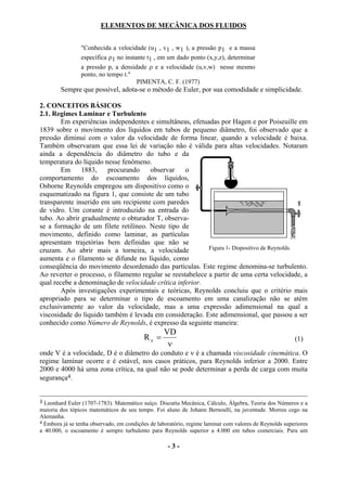 ELEMENTOS DE MECÂNICA DOS FLUIDOS


                "Conhecida a velocidade (u1 , v1 , w1 ), a pressão p1 e a massa
                específica ρ1 no instante t1 , em um dado ponto (x,y,z), determinar
                a pressão p, a densidade ρ e a velocidade (u,v,w) nesse mesmo
                ponto, no tempo t."
                                     PIMENTA, C. F. (1977)
        Sempre que possível, adota-se o método de Euler, por sua comodidade e simplicidade.

2. CONCEITOS BÁSICOS
2.1. Regimes Laminar e Turbulento
        Em experiências independentes e simultâneas, efetuadas por Hagen e por Poiseuille em
1839 sobre o movimento dos líquidos em tubos de pequeno diâmetro, foi observado que a
pressão diminui com o valor da velocidade de forma linear, quando a velocidade é baixa.
Também observaram que essa lei de variação não é válida para altas velocidades. Notaram
ainda a dependência do diâmetro do tubo e da
temperatura do líquido nesse fenômeno.
        Em     1883,    procurando     observar     o
comportamento do escoamento dos líquidos,
Osborne Reynolds empregou um dispositivo como o
esquematizado na figura 1, que consiste de um tubo
transparente inserido em um recipiente com paredes
de vidro. Um corante é introduzido na entrada do
tubo. Ao abrir gradualmente o obturador T, observa-
se a formação de um filete retilíneo. Neste tipo de
movimento, definido como laminar, as partículas
apresentam trajetórias bem definidas que não se
cruzam. Ao abrir mais a torneira, a velocidade              Figura 1- Dispositivo de Reynolds.
aumenta e o filamento se difunde no líquido, como
conseqüência do movimento desordenado das partículas. Este regime denomina-se turbulento.
Ao reverter o processo, o filamento regular se reestabelece a partir de uma certa velocidade, a
qual recebe a denominação de velocidade crítica inferior.
        Após investigações experimentais e teóricas, Reynolds concluiu que o critério mais
apropriado para se determinar o tipo de escoamento em uma canalização não se atém
exclusivamente ao valor da velocidade, mas a uma expressão adimensional na qual a
viscosidade do líquido também é levada em consideração. Este adimensional, que passou a ser
conhecido como Número de Reynolds, é expresso da seguinte maneira:
                                                   VD
                                          Re =                                                          (1)
                                                    ν
onde V é a velocidade, D é o diâmetro do conduto e ν é a chamada viscosidade cinemática. O
regime laminar ocorre e é estável, nos casos práticos, para Reynolds inferior a 2000. Entre
2000 e 4000 há uma zona crítica, na qual não se pode determinar a perda de carga com muita
segurança4.


3 Leonhard Euler (1707-1783). Matemático suíço. Discutiu Mecânica, Cálculo, Álgebra, Teoria dos Números e a
maioria dos tópicos matemáticos de seu tempo. Foi aluno de Johann Bernoulli, na juventude. Morreu cego na
Alemanha.
4 Embora já se tenha observado, em condições de laboratório, regime laminar com valores de Reynolds superiores
a 40.000, o escoamento é sempre turbulento para Reynolds superior a 4.000 em tubos comerciais. Para um

                                                    -3-
 