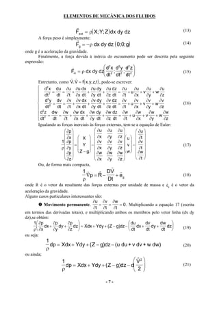 ELEMENTOS DE MECÂNICA DOS FLUIDOS

                               r
                              Fext = ρ( X; Y; Z ) dx dy dz                             (13)
          A força peso é simplesmente:
                               r
                               Fg = −ρ dx dy dz ( 0;0;g)                               (14)
onde g é a aceleração da gravidade.
       Finalmente, a força devida à inércia do escoamento pode ser descrita pela seguinte
expressão:
                           r                d2 x d2 y d2 z 
                           Fin = ρ dx dy dz 2 ; 2 ; 2                                (15)
                                            dt dt dt 
                          r r
      Entretanto, como V. V = f ( x, y, z, t) , pode-se escrever:
       d2 x du ∂u ∂u dx ∂u dy ∂u dz ∂u                           ∂u      ∂u  ∂u
             2 =   =      +       +            +        =    +u + v + w
           dt     dt ∂t ∂x dt ∂y dt ∂z dt ∂t                      ∂x      ∂y  ∂z
      
       d2 y dv ∂v ∂v dx ∂v dy ∂v dz ∂v                           ∂v      ∂v  ∂v
             2 =    =     +       +             +       =    +u + v + w               (16)
       2 dt      dt ∂t ∂x dt ∂y dt ∂z dt ∂t                      ∂x      ∂y  ∂z
       d z dw ∂w ∂w dx ∂w dy ∂w dz ∂w                             ∂w      ∂w   ∂w
       dt 2 = dt = ∂t + ∂x dt + ∂y dt + ∂z dt = ∂t + u ∂x + v ∂y + w ∂z
      
      Igualando as forças inerciais às forças externas, tem-se a equação de Euler:
                       ∂p               ∂u ∂u ∂u                ∂u 
                       ∂x              ∂x ∂y ∂z 
                                                               ∂t 
                    1  ∂p   X   ∂v ∂v ∂v  u   ∂v 
                        = Y −                            v −                    (17)
                    ρ  ∂y          ∂x ∂y ∂z    ∂t  
                       ∂p   Z − g  ∂w ∂w ∂w  w   ∂w 
                                                                  ∂t 
                       ∂z               ∂x ∂y ∂z 
      Ou, de forma mais compacta,                    r
                                 1r     r DV r
                                   ∇p = R −    + eg                                    (18)
      r
                                 ρ          Dt
                                                                               r
onde R é o vetor da resultante das forças externas por unidade de massa e eg é o vetor da
aceleração da gravidade.
Alguns casos particulares interessantes são:
                                      ∂u ∂v ∂w
            Movimento permanente.         =   =      = 0 . Multiplicando a equação 17 (escrita
                                       ∂t ∂t     ∂t
em termos das derivadas totais), e multiplicando ambos os membros pelo vetor linha (dx dy
dz),se obtém:
     1  ∂p     ∂p      ∂p                                 du     dv      dw 
        dx +      dy +    dz = Xdx + Ydy + ( Z − g)dz −  dx +       dy +    dz     (19)
     ρ  ∂x     ∂y      ∂z                                 dt     dt      dt   
ou seja:
              1
                dp = Xdx + Ydy + ( Z − g)dz − (u du + v dv + w dw)                     (20)
              ρ
ou ainda;
                                                         r
                      1                                 V2 
                        dp = Xdx + Ydy + ( Z − g)dz − d                              (21)
                      ρ                                 2 

                                             -7-
 
