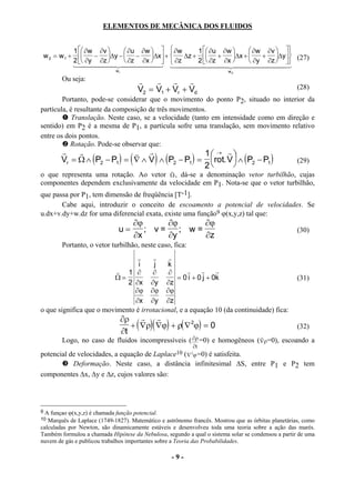ELEMENTOS DE MECÂNICA DOS FLUIDOS


               1  ∂w ∂v     ∂u ∂w    ∂w     1  ∂u ∂w       ∂w ∂v  
    w 2 = w 1 +     − ∆y −  −     ∆x +  ∆z +  +      ∆x +    + ∆y 
               2  ∂y ∂z     ∂z ∂x    ∂z     2  ∂z ∂x       ∂y ∂z   (27)
               144444 2444444 144444444 44444444
                           4            3                   2                 3
                             wr                                          wd

         Ou seja:                        r    r r       r
                                         V2 = V1 + Vr + Vd                                          (28)
        Portanto, pode-se considerar que o movimento do ponto P2, situado no interior da
partícula, é resultante da composição de três movimentos.
            Translação. Neste caso, se a velocidade (tanto em intensidade como em direção e
sentido) em P2 é a mesma de P1, a partícula sofre uma translação, sem movimento relativo
entre os dois pontos.
           Rotação. Pode-se observar que:
         r    r                 v r                  1 → r 
                                     (       )
         Vr = Ω ∧ ( P2 − P1 ) = ∇ ∧ V ∧ ( P2 − P1 ) = rot. V  ∧ ( P2 − P1 )
                                                     2                                            (29)
                                           v
o que representa uma rotação. Ao vetor Ω , dá-se a denominação vetor turbilhão, cujas
componentes dependem exclusivamente da velocidade em P1. Nota-se que o vetor turbilhão,
que passa por P1, tem dimensão de freqüência [T-1].
       Cabe aqui, introduzir o conceito de escoamento a potencial de velocidades. Se
u.dx+v.dy+w.dz for uma diferencial exata, existe uma função9 ϕ(x,y,z) tal que:
                                         ∂ϕ      ∂ϕ      ∂ϕ
                              u=            ; v=    ; w=                                            (30)
                                         ∂x      ∂y      ∂z
         Portanto, o vetor turbilhão, neste caso, fica:
                                 r    r    r
                                 i     j   k
                          r 1 ∂       ∂    ∂       r    r     r
                         Ω=                    = 0 i + 0 j + 0k                                     (31)
                             2 ∂x ∂y ∂z
                               ∂ϕ ∂ϕ ∂ϕ
                                ∂x ∂y ∂z
o que significa que o movimento é irrotacional, e a equação 10 (da continuidade) fica:
                                  ∂ρ r r
                                     + ( ∇ρ)( ∇ϕ) + ρ( ∇ 2ϕ) = 0                                    (32)
                                  ∂t                                                 r
         Logo, no caso de fluidos incompressíveis ( ∂ρ =0) e homogêneos ( ∇ρ=0), escoando a
                                                      ∂t
potencial de velocidades, a equação de Laplace10 ( ∇ 2 ϕ =0) é satisfeita.
         Deformação. Neste caso, a distância infinitesimal ∆S, entre P1 e P2 tem
componentes ∆x, ∆y e ∆z, cujos valores são:




9 A funçao ϕ(x,y,z) é chamada função potencial.
10 Marquês de Laplace (1749-1827). Matemático e astrônomo francês. Mostrou que as órbitas planetárias, como
calculadas por Newton, são dinamicamente estáveis e desenvolveu toda uma teoria sobre a ação das marés.
Também formulou a chamada Hipótese da Nebulosa, segundo a qual o sistema solar se condensou a partir de uma
nuvem de gás e publicou trabalhos importantes sobre a Teoria das Probabilidades.

                                                   -9-
 