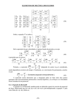 ELEMENTOS DE MECÂNICA DOS FLUIDOS


                                              ∂ϕ 2  ∂ϕ 2  ∂ϕ 2  
                                             ∂  +   +    
                                              ∂x   ∂y   ∂z   
           ∂2ϕ ∂2ϕ ∂2ϕ  ∂ϕ                              ∂x                       ∂( V ) 2 
           ∂x2 ∂y 2 ∂z2                         2           2         2 
                                                                                                
                                                     
           2                    ∂x       ∂ ∂ϕ  +  ∂ϕ  +  ∂ϕ              ∂x 2 
                                                 ∂x   ∂y   ∂z    1 ∂( V )
           ∂ ϕ ∂ ϕ ∂ ϕ  ∂ϕ  = 1  
                    2       2
                                                                                                    (38)
           ∂x 2
                   ∂y 2
                          ∂z  ∂y  2
                              2                             ∂y                  = 2  ∂y 
           ∂2ϕ ∂2ϕ ∂2ϕ  ∂ϕ                                                       ∂( V ) 2 
                                                ∂ϕ 2  ∂ϕ 2  ∂ϕ 2  
                                              
           2                                                                              
           ∂x     ∂y 2 ∂z2  ∂z           ∂ ∂x  +  ∂y  +  ∂z   
                                                                                     ∂z 
                                                                               
                                                            ∂z                 
                                                                               
                                                                               
        Então, a equação 37 se reduz a:
                           ∂p   ∂ψ              ∂( V ) 2   ∂2ϕ 
                           ∂x   ∂x                               
                                                    ∂x 2   ∂x∂t   0 
                        1  ∂p   ∂ψ  1  ∂( V )                 ∂ϕ
                                                                     2

                           +              +                +        = 0                       (39)
                        ρ  ∂y   ∂y  2  ∂y   ∂y∂t                    
                           ∂p   ∂ψ − g          ∂( V ) 2   ∂2ϕ   0 
                           ∂z   ∂z                               
                                                    ∂z   ∂z∂t 
        Sob a suposição de que a densidade ρ é apenas função da pressão p, ou seja:
                               dp                   dp                     dp 
                            ∂ ∫                   ∂ ∫                    ∂ ∫ 
                   1 ∂p        ρ         1 ∂p       ρ           1 ∂p       ρ
                         =             ;         =             ;          =                           (40)
                   ρ ∂x         ∂x         ρ ∂y        ∂y           ρ ∂z         ∂z
é permitido que se escreva:
       dp          V 2 ∂ϕ           dp          V 2 ∂ϕ             dp           V 2 ∂ϕ 
     ∂ ∫    + ψ+       +  ∂ ∫            + ψ+         +  ∂ ∫            + ψ+        + 
       ρ            2     ∂t        ρ             2      ∂t        ρ            2       ∂t 
                                  =                               =                                =0 (41)
                 ∂x                             ∂y                                ∂z
                                        dp        V 2 ∂ϕ
        Portanto, a expressão ∫            + ψ+        +        independe do ponto (x,y,z) considerado,
                                         ρ         2      ∂t
sendo dependência exclusiva do tempo t. Finalmente, se o movimento for permanente, conclui-
se que:
                 dp         V2
                ∫ ρ + ψ + 2 = Constante (espacial e temporalmente ).                                  (42)
        A expressão acima demonstra que a integração pode ser feita entre dois pontos
quaisquer (não necessariamente pertencentes à mesma trajetória ), se as forças e as velocidades
forem oriundas de um potencial.

5.2. A Equação de Bernoulli
        A equação 23, de Bernoulli, também pode ser deduzida a partir do conceito de potencial
de força. Observando que dx=u.dt, dy=v.dt e dz=w.dt e pré-multiplicando a equação 17 pelo
vetor linha (dx dy dz), obtém-se:




                                                 - 11 -
 