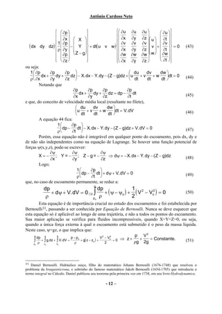 Antônio Cardoso Neto


                   ∂p                                   ∂u ∂u ∂u             ∂u 
                                                                                       
                   
                       ∂x  X 
                                                             ∂x ∂y ∂z  u   ∂t 
                  1  ∂p 
                                                         
                                                            ∂v ∂v ∂v    ∂v 
                                                                                      
  ( dx dy dz)  ρ  ∂y  −  Y  + dt( u v w )  ∂x ∂y ∂z  v  +  ∂t  = 0 (43)
                     Z − g                                             
                     ∂p            
                                                            ∂w ∂w ∂w  w   ∂w 
                                                           
                   ∂z 
                                        
                                                           ∂x ∂y ∂z 
                                                                                  ∂t 
                                                                                         
ou seja:
   1  ∂p     ∂p        ∂p                                        du     dv       dw 
      dx +       dy +      dz − X. dx − Y. dy − ( Z − g)dz + u       +v     +w      dt = 0 (44)
   ρ  ∂x     ∂y        ∂z                                        dt     dt       dt 
        Notando que
                             ∂p           ∂p       ∂p           ∂p
                                  dx +       dy +     dz = dp −     dt                         (45)
                              ∂x          ∂y       ∂z            ∂t
e que, do conceito de velocidade média local (resultante no filete),
                                 du         dv      dw 
                                u      +v      +w       dt = V. dV                           (46)
                                 dt         dt       dt 
        A equação 44 fica:
                   1       ∂p 
                     dp −       dt  − X. dx − Y. dy − ( Z − g)dz + V. dV = 0                 (47)
                   ρ        ∂t 
        Porém, essa equação não é integrável em qualquer ponto do escoamento, pois dx, dy e
dz não são independentes como na equação de Lagrange. Se houver uma função potencial de
forças ψ(x,y,z), pode-se escrever:
              ∂ψ             ∂ψ                  ∂ψ
        X = − ; Y = − ; Z−g= −                        ⇒ dψ = − X. dx − Y. dy − ( Z − g)dz      (48)
              ∂x             ∂y                  ∂z
        Logo;
                                 1        ∂p 
                                   dp −      dt  + dψ + V. dV = 0                            (49)
                                 ρ         ∂t 
que, no caso de escoamento permanente, se reduz a:
                                           p
           dp                      dp               1
              + dψ + V. dV = 0 ⇒ ∫    + ( ψ − ψo ) + ( V 2 − Vo2 ) = 0                                (50)
            ρ                   po ρ                2
        Esta equação é de importância crucial no estudo dos escoamentos e foi estabelecida por
Bernoulli11, passando a ser conhecida por Equação de Bernoulli. Nunca se deve esquecer que
esta equação só é aplicável ao longo de uma trajetória, e não a todos os pontos do escoamento.
Sua maior aplicação se verifica para fluidos incompressíveis, quando X=Y=Z=0, ou seja,
quando a única força externa à qual o escoamento está submetido é o peso da massa líquida.
Neste caso, ψ=gz, o que implica que:
     p
       dp z        V
                            p − po            V 2 − Vo2
                                                             p V2
     ∫ + ∫ g. dz + ∫ V. dV = ρ + g( z − zo ) + 2 = 0 ⇒ z + ρg + 2g = Constante.         (51)
     p ρ
      o    zo      Vo




11 Daniel Bernoulli. Hidráulico suíço, filho do matemático Johann Bernoulli (1676-1748) que resolveu o
problema da braquistócrona, e sobrinho do famoso matemático Jakob Bernoulli (1654-1705) que introduziu o
termo integral no Cálculo. Daniel publicou seu teorema pela primeira vez em 1738, em seu livro Hydrodynamica.

                                                   - 12 –
 