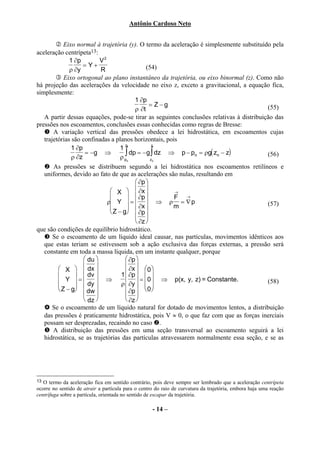Antônio Cardoso Neto


            Eixo normal à trajetória (y). O termo da aceleração é simplesmente substituído pela
aceleração centrípeta13:
              1 ∂p         V2
                    = Y+                        (54)
              ρ ∂y         R
            Eixo ortogonal ao plano instantâneo da trajetória, ou eixo binormal (z). Como não
há projeção das acelerações da velocidade no eixo z, exceto a gravitacional, a equação fica,
simplesmente:
                                           1 ∂p
                                                  = Z−g                                  (55)
                                           ρ ∂t
   A partir dessas equações, pode-se tirar as seguintes conclusões relativas à distribuição das
pressões nos escoamentos, conclusões essas conhecidas como regras de Bresse:
       A variação vertical das pressões obedece a lei hidrostática, em escoamentos cujas
   trajetórias são confinadas a planos horizontais, pois
                                      p            z
               1 ∂p                 1
                     = −g ⇒           ∫  dp = − g ∫ dz ⇒ p − po = ρg( zo − z)            (56)
               ρ ∂z                 ρ po          zo

       As pressões se distribuem segundo a lei hidrostática nos escoamentos retilíneos e
   uniformes, devido ao fato de que as acelerações são nulas, resultando em
                                            ∂p 
                                X   ∂x              →
                                        ∂p          F →
                              ρ Y  =   ⇒ ρ = ∇ p                                     (57)
                                        ∂x          m
                                Z − g ∂p
                                            
                                            ∂z 
que são condições de equilíbrio hidrostático.
       Se o escoamento de um líquido ideal causar, nas partículas, movimentos idênticos aos
   que estas teriam se estivessem sob a ação exclusiva das forças externas, a pressão será
   constante em toda a massa líquida, em um instante qualquer, porque
                     du              ∂p 
          X        dx              ∂x   
                     dv                        0
                                  1  ∂p   
          Y  =  dy  ⇒ ρ  ∂y  =  0  ⇒ p(x, y, z) = Constante.
                
                                                                                         (58)
          Z − g dw                   0   
                                     ∂p 
                     dz              ∂z 
       Se o escoamento de um líquido natural for dotado de movimentos lentos, a distribuição
   das pressões é praticamente hidrostática, pois V ≈ 0, o que faz com que as forças inerciais
   possam ser desprezadas, recaindo no caso .
       A distribuição das pressões em uma seção transversal ao escoamento seguirá a lei
   hidrostática, se as trajetórias das partículas atravessarem normalmente essa seção, e se as




13 O termo da aceleração fica em sentido contrário, pois deve sempre ser lembrado que a aceleração centrípeta
ocorre no sentido de atrair a partícula para o centro do raio de curvatura da trajetória, embora haja uma reação
centrífuga sobre a partícula, orientada no sentido de escapar da trajetória.

                                                    - 14 –
 
