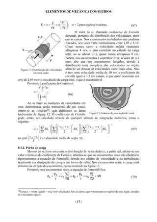 ELEMENTOS DE MECÂNICA DOS FLUIDOS


                               p       V2 
                         E=z+          2g  ; α = 2 para seções circulares.
                                   + α                                                     (67)
                              ρg          
                                                  O valor de α, chamado coeficiente de Coriolis
                                          depende, portanto, da distribuição das velocidades, entre
                                          outras coisas. Nos escoamentos turbulentos em condutos
                                          forçados, seu valor varia normalmente entre 1,05 e 1,10.
                                          Como nesses casos a velocidade média raramente
                                          ultrapassa 4 m/s, o erro cometido no cálculo da carga
                                          total, ao se adotar α=1, quase nunca ultrapassa 8 cm.
                                          Porém, nos escoamentos à superfície livre, o valor de α é
                                          mais alto que nos escoamentos forçados, devido à
                                          distribuição mais complexa das velocidades na seção,
  Figura 11- Distribuição de velocidades além de ser dotado de velocidades muito mais altas. Não
              em uma seção.               é raro uma velocidade média de 10 m/s e coeficiente de
                                          coriolis igual a 1,5 em canais, o que pode ocasionar um
erro de 2,50 metros no cálculo da carga total, o que é inadmissível.
        Portanto, o coeficiente de Coriolis é:
                     S 2 ∫ v 3 ds
                α=       S
                                  3
                                          (68)
                      ∫ v.ds 
                             
                     S       
       Ao se fazer as medições de velocidades em
uma determinada seção transversal de um canal,
obtém-se as isótacas18, que delimitam as áreas
hachuradas da figura 12. O coeficiente de Coriolis Figura 12- Isótacas de uma seção de canal.
pode, então, ser calculado através de qualquer método de integração numérica, como o
seguinte:
                                                                                           −3
                         n −1  v i +1 + v i         n −1  v i +1 + v i 
                                                  3
                n −1                                                                
           α =  ∑ ∆S i ∑                    ∆S i  ∑                   ∆S i      (69)
                i =1    i =1 
                                       2              i =1 
                                                                        2           
na qual  v i+1 + v i  é a velocidade média da seção ∆Si .
                     
               2    

8.1.2. Perda de carga
        Mesmo ao se levar em conta a distribuição de velocidades e, a partir daí, adotar-se um
valor criterioso do coeficiente de Coriolis, observa-se que os escoamentos reais não obedecem
rigorosamente a equação de Bernoulli, devido aos efeitos da viscosidade e da turbulência,
resultando em dissipação de energia em forma de calor. Nos escoamentos reais, a carga total
dimunui na direção do escoamento, como mostrado na figura 13.
        Portanto, para escoamentos reais, a equação de Bernoulli fica:
                             p       V2          p        V2
                        zA + A + α A A = zB + B + αB B + ∆h                              (70)
                              γ      2g           γ       2g


18Isótaca = ×σοϖ (igual) + ταξ∩ϖ (velocidade). São as curvas que representam as regiões de uma seção, dotadas
de velocidades iguais.

                                                   - 17 -
 
