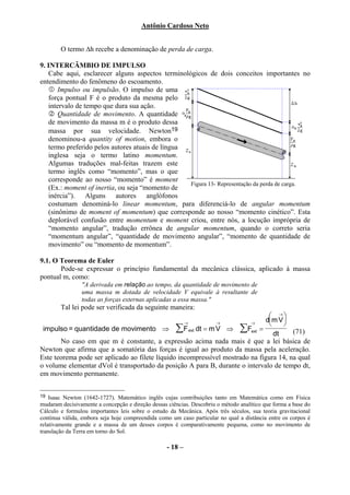 Antônio Cardoso Neto


        O termo ∆h recebe a denominação de perda de carga.

9. INTERCÂMBIO DE IMPULSO
   Cabe aqui, esclarecer alguns aspectos terminológicos de dois conceitos importantes no
entendimento do fenômeno do escoamento.
       Impulso ou impulsão. O impulso de uma
   força pontual F é o produto da mesma pelo
   intervalo de tempo que dura sua ação.
       Quantidade de movimento. A quantidade
   de movimento da massa m é o produto dessa
   massa por sua velocidade. Newton19
   denominou-a quantity of motion, embora o
   termo preferido pelos autores atuais de língua
   inglesa seja o termo latino momentum.
   Algumas traduções mal-feitas trazem este
   termo inglês como “momento”, mas o que
   corresponde ao nosso “momento” é moment
                                                  Figura 13- Representação da perda de carga.
   (Ex.: moment of inertia, ou seja “momento de
   inércia”). Alguns autores anglófonos
   costumam denominá-lo linear momentum, para diferenciá-lo de angular momentum
   (sinônimo de moment of momentum) que corresponde ao nosso “momento cinético”. Esta
   deplorável confusão entre momentum e moment criou, entre nós, a locução imprópria de
   “momento angular”, tradução errônea de angular momentum, quando o correto seria
   “momentum angular”, “quantidade de movimento angular”, “momento de quantidade de
   movimento” ou “momento de momentum”.

9.1. O Teorema de Euler
       Pode-se expressar o princípio fundamental da mecânica clássica, aplicado à massa
pontual m, como:
                "A derivada em relação ao tempo, da quantidade de movimento de
                uma massa m dotada de velocidade V equivale à resultante de
                todas as forças externas aplicadas a essa massa."
        Tal lei pode ser verificada da seguinte maneira:
                                                                                →
                                                                              dm V 
                                                            →         →            →
 impulso = quantidade de movimento ⇒ ∑ F ext dt = m V ⇒ ∑Fext =                         (71)
                                                                                 dt
       No caso em que m é constante, a expressão acima nada mais é que a lei básica de
Newton que afirma que a somatória das forças é igual ao produto da massa pela aceleração.
Este teorema pode ser aplicado ao filete líquido incompressível mostrado na figura 14, na qual
o volume elementar dVol é transportado da posição A para B, durante o intervalo de tempo dt,
em movimento permanente.


19  Isaac Newton (1642-1727). Matemático inglês cujas contribuições tanto em Matemática como em Física
mudaram decisivamente a concepção e direção dessas ciências. Descobriu o método analítico que forma a base do
Cálculo e formulou importantes leis sobre o estudo da Mecânica. Após três séculos, sua teoria gravitacional
continua válida, embora seja hoje compreendida como um caso particular no qual a distância entre os corpos é
relativamente grande e a massa de um desses corpos é comparativamente pequena, como no movimento de
translação da Terra em torno do Sol.

                                                   - 18 –
 