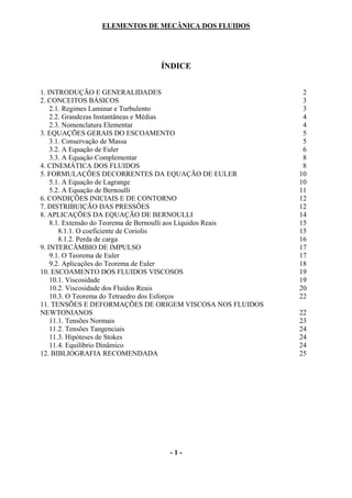 ELEMENTOS DE MECÂNICA DOS FLUIDOS




                                ÍNDICE


1. INTRODUÇÃO E GENERALIDADES                                   2
2. CONCEITOS BÁSICOS                                            3
    2.1. Regimes Laminar e Turbulento                           3
    2.2. Grandezas Instantâneas e Médias                        4
    2.3. Nomenclatura Elementar                                 4
3. EQUAÇÕES GERAIS DO ESCOAMENTO                                5
    3.1. Conservação de Massa                                   5
    3.2. A Equação de Euler                                     6
    3.3. A Equação Complementar                                 8
4. CINEMÁTICA DOS FLUIDOS                                       8
5. FORMULAÇÕES DECORRENTES DA EQUAÇÃO DE EULER                 10
    5.1. A Equação de Lagrange                                 10
    5.2. A Equação de Bernoulli                                11
6. CONDIÇÕES INICIAIS E DE CONTORNO                            12
7. DISTRIBUIÇÃO DAS PRESSÕES                                   12
8. APLICAÇÕES DA EQUAÇÃO DE BERNOULLI                          14
    8.1. Extensão do Teorema de Bernoulli aos Líquidos Reais   15
       8.1.1. O coeficiente de Coriolis                        15
       8.1.2. Perda de carga                                   16
9. INTERCÂMBIO DE IMPULSO                                      17
    9.1. O Teorema de Euler                                    17
    9.2. Aplicações do Teorema de Euler                        18
10. ESCOAMENTO DOS FLUIDOS VISCOSOS                            19
    10.1. Viscosidade                                          19
    10.2. Viscosidade dos Fluidos Reais                        20
    10.3. O Teorema do Tetraedro dos Esforços                  22
11. TENSÕES E DEFORMAÇÕES DE ORIGEM VISCOSA NOS FLUIDOS
NEWTONIANOS                                                    22
    11.1. Tensões Normais                                      23
    11.2. Tensões Tangenciais                                  24
    11.3. Hipóteses de Stokes                                  24
    11.4. Equilíbrio Dinâmico                                  24
12. BIBLIOGRAFIA RECOMENDADA                                   25




                                  -1-
 