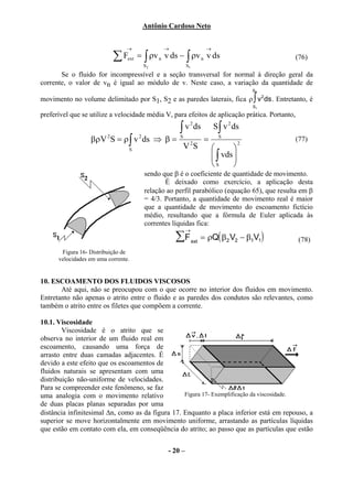 Antônio Cardoso Neto


                                →           →                      →
                           ∑ Fext = ∫ ρv n v ds − ∫ ρv n v ds                                  (76)
                                     S2                S1
       Se o fluido for incompressível e a seção transversal for normal à direção geral da
corrente, o valor de vn é igual ao módulo de v. Neste caso, a variação da quantidade de
                                                                                       S2

movimento no volume delimitado por S1, S2 e as paredes laterais, fica ρ ∫ v 2 ds . Entretanto, é
                                                                                       S1

preferível que se utilize a velocidade média V, para efeitos de aplicação prática. Portanto,

                                                  ∫ v ds               S∫ v 2 ds
                                                        2


                  βρV 2 S = ρ ∫ v 2 ds ⇒ β =      S
                                                        2
                                                                   =     S
                                                                                   2
                                                                                               (77)
                                 S                    V S                     
                                                                        ∫ vds 
                                                                              
                                                                       S      
                                     sendo que β é o coeficiente de quantidade de movimento.
                                            É deixado como exercício, a aplicação desta
                                     relação ao perfil parabólico (equação 65), que resulta em β
                                     = 4/3. Portanto, a quantidade de movimento real é maior
                                     que a quantidade de movimento do escoamento fictício
                                     médio, resultando que a fórmula de Euler aplicada às
                                     correntes líquidas fica:
                                                       →
                                                ∑F          ext
                                                                  = ρQ( β2 V2 − β1V1)          (78)
       Figura 16- Distribuição de
      velocidades em uma corrente.


10. ESCOAMENTO DOS FLUIDOS VISCOSOS
       Até aqui, não se preocupou com o que ocorre no interior dos fluidos em movimento.
Entretanto não apenas o atrito entre o fluido e as paredes dos condutos são relevantes, como
também o atrito entre os filetes que compõem a corrente.

10.1. Viscosidade
        Viscosidade é o atrito que se
observa no interior de um fluido real em
escoamento, causando uma força de
arrasto entre duas camadas adjacentes. É
devido a este efeito que os escoamentos de
fluidos naturais se apresentam com uma
distribuição não-uniforme de velocidades.
Para se compreender este fenômeno, se faz
uma analogia com o movimento relativo             Figura 17- Exemplificação da viscosidade.
de duas placas planas separadas por uma
distância infinitesimal ∆n, como as da figura 17. Enquanto a placa inferior está em repouso, a
superior se move horizontalmente em movimento uniforme, arrastando as partículas líquidas
que estão em contato com ela, em conseqüência do atrito; ao passo que as partículas que estão


                                              - 20 –
 