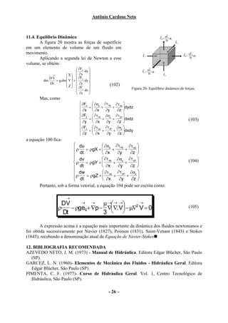 Antônio Cardoso Neto



11.4. Equilíbrio Dinâmico
       A figura 20 mostra as forças de superfície
em um elemento de volume de um fluido em
movimento.
       Aplicando a segunda lei de Newton a esse
volume, se obtém:
                              ∂Fx    
                                  dx 
             →       X      ∂x     
            DV          ∂Fy 
         dm    = g.dm Y  +      dy 
            Dt        Z   ∂y                  (102)
                      
                              ∂Fz dz                     Figura 20- Equilíbrio dinâmico de forças.
                                     
                              ∂z     
       Mas, como
                                ∂Fx  ∂σx ∂τ xy ∂τ xz 
                                   =      +     +    dydz
                                ∂x  ∂x       ∂y   ∂z 
                                ∂Fy  ∂τ xy ∂σx ∂τ yz 
                                   =       +    +    dxdz                                   (103)
                                ∂y  ∂x       ∂y   ∂z 
                                ∂Fz  ∂τ xz ∂τ yz ∂σz 
                                ∂z =  ∂x + ∂y + ∂z dxdy
                                                     
a equação 100 fica:
                           du             ∂σ ∂τ xy ∂τ xz 
                          ρ    = ρgX +  x +           +     
                           dt             ∂x     ∂y      ∂z 
                           dv             ∂τ xy ∂σx ∂τ yz                                   (104)
                          ρ    = ρgY +         +      +     
                           dt             ∂x     ∂y      ∂z 
                           dw             ∂τ     ∂τ yz ∂σz 
                            ρ
                           dt  = ρgZ +  xz +           +    
                                          ∂x      ∂y     ∂z 
       Portanto, sob a forma vetorial, a equação 104 pode ser escrita como:

                       →
                   DV   →  →   µ → → →      →
                  ρ − ρgeg+∇p − ∇∇. V − µ∇ V = 0
                                            2                                                  (105)
                   Dt          3  

        A expressão acima é a equação mais importante da dinâmica dos fluidos newtonianos e
foi obtida sucessivamente por Navier (1827), Poisson (1831), Saint-Venant (1843) e Stokes
(1845), recebendo a denominação atual de Equação de Navier-Stokes

12. BIBLIOGRAFIA RECOMENDADA
AZEVEDO NETO, J. M. (1973) - Manual de Hidráulica. Editora Edgar Blücher, São Paulo
   (SP).
GARCEZ, L. N. (1960)- Elementos de Mecânica dos Fluidos - Hidráulica Geral. Editora
   Edgar Blücher, São Paulo (SP).
PIMENTA, C. F. (1977)- Curso de Hidráulica Geral. Vol. 1, Centro Tecnológico de
   Hidráulica, São Paulo (SP).

                                                 - 26 –
 