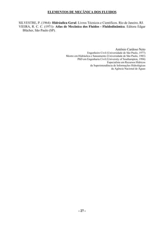 ELEMENTOS DE MECÂNICA DOS FLUIDOS


SILVESTRE, P. (1964)- Hidráulica Geral. Livros Técnicos e Científicos. Rio de Janeiro, RJ.
VIEIRA, R. C. C. (1971)- Atlas de Mecânica dos Fluidos - Fluidodinâmica. Editora Edgar
  Blücher, São Paulo (SP).




                                                                           Antônio Cardoso Neto
                                                   Engenheiro Civil (Universidade de São Paulo, 1977)
                                 Mestre em Hidráulica e Saneamento (Universidade de São Paulo, 1983)
                                          PhD em Engenharia Civil (University of Southampton, 1994)
                                                                    Especialista em Recursos Hídricos
                                                     da Superintendência de Informações Hidrológicas
                                                                       da Agência Nacional de Águas




                                           - 27 -
 