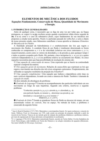 Antônio Cardoso Neto




              ELEMENTOS DE MECÂNICA DOS FLUIDOS
Equações Fundamentais. Conservação de Massa, Quantidade de Movimento
                             e Energia.

1. INTRODUÇÃO E GENERALIDADES
   Antes de qualquer coisa, é necessário que se diga de uma vez por todas que, na língua
portuguesa, as vogais i e u não recebem acento quando constituírem sílaba tônica seguida de
nh, i ou u, como é o caso do substantivo fluido, cujos fundamentos de sua mecânica nos
propomos a estudar nesta apostila. Fluído é o particípio passado do verbo fluir, e seria o objeto
de nosso presente estudo, caso falássemos castelhano e nossa apostila se chamasse Elementos
de Mecánica de los Fluidos.
   A finalidade principal da hidrodinâmica é o estabelecimento das leis que regem o
movimento dos fluidos. A condição física de um fluido é totalmente determinada se forem
conhecidas as componentes u, v e w da velocidade (relativas aos eixos cartesianos x, y e z,
respectivamente), assim como os valores da densidade ρ e da pressão p, para qualquer tempo t
e todos os pontos ocupados pelo fluido. Há, portanto, cinco incógnitas (u, v, w, p e ρ) e quatro
variáveis independentes (x, y, z e t) no problema relativo ao escoamento dos fluidos. As cinco
equações necessárias para que haja possibilidade de resolução do sistema são:
       Uma equação de conservação de massa. Uma expressão que se baseie na continuidade
   espacial e temporal da matéria.
       Três equações gerais do movimento. Relações de causa-efeito que exprimam as leis que
   regem o movimento nas direções dos três eixos ortogonais cartesianos. Freqüentemente, são
   utilizadas as equações resultantes da projeção de d'Alambert1.
       Uma equação complementar. Uma equação que traduza a dependência entre duas ou
   mais variáveis dependentes, levando em conta a natureza do fluido. Também é chamada de
   equação de estado.
   Há dois métodos de abordagem do problema:
      O método de Lagrange.2 Consiste no acompanhamento das partículas individuais em seu
   movimento ao longo de suas trajetórias. Segundo este critério, resolve-se o seguinte
   problema:
                "Conhecida a posição (x1,y1,z1), a pressão p1 e a densidade ρ1 de
                uma partícula líquida, no instante t1 , determinar sua pressão p, sua
                densidade ρ e sua posição (x,y,z) no instante t."
                                     PIMENTA, C. F. (1977).
       O método de Euler.3 Estuda as grandezas físicas do fluido no decorrer do tempo, em um
    determinado volume de controle, fixo no espaço. No método de Euler, o problema é
    enunciado da seguinte forma:

1 Jean le Rond d'Alambert (1717-1783). Matemático e enciclopedista francês. Foi quem esclareceu o conceito de
limite. Publicou Traité de Dynamique em 1743, onde consta seu princípio de projeção, deduzido a partir da
terceira lei de Newton. Trata-se de um método geral de redução dos problemas dinâmicos a problemas estáticos,
por meio da superposição de forças adicionais correspondentes às acelerações.
2J. L. Lagrange (1736-1813). Matemático naturalizado francês, nascido em Turim (Itália). Um dos fundadores da
École Polytechnique, onde trabalhou em Teoria dos Números e na solução sistemática de equações diferenciais.
Seu maior trabalho foi Mécanique Analytique.

                                                   -2–
 