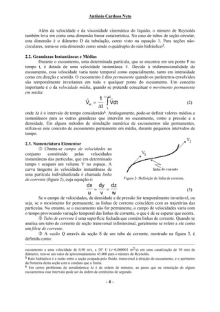Antônio Cardoso Neto


        Além da velocidade e da viscosidade cinemática do líquido, o número de Reynolds
também leva em conta uma dimensão linear característica. No caso de tubos de seção circular,
esta dimensão é o diâmetro D da tubulação, como visto na equação 1. Para seções não-
circulares, toma-se esta dimensão como sendo o quádruplo do raio hidráulico5.

2.2. Grandezas Instantâneas e Médias
       Durante o escoamento, uma determinada partícula, que se encontra em um ponto P no
                                                     r
tempo t, é dotada de uma velocidade instantânea v . Devido à tridimensionalidade do
escoamento, essa velocidade varia tanto temporal como espacialmente, tanto em intensidade
como em direção e sentido. O escoamento é dito permanente quando os parâmetros envolvidos
são temporalmente invariantes em todo e qualquer ponto do escoamento. Um conceito
importante é o da velocidade média, quando se pretende conceituar o movimento permanente
em média:
                                        r           t + ∆t
                                                        r
                                             1
                                        Vm =
                                             ∆t
                                                      ∫ Vdt                                                  (2)
                                                      t
onde ∆t é o intervalo de tempo considerado6. Analogamente, pode-se definir valores médios e
instantâneos para as outras grandezas que intervêm no escoamento, como a pressão e a
densidade. Em alguns métodos de simulação numérica de escoamentos não permanentes,
utiliza-se este conceito de escoamento permanente em média, durante pequenos intervalos de
tempo.

2.3. Nomenclatura Elementar
           Chama-se campo de velocidades ao
conjunto     constituído     pelas   velocidades
instantâneas das partículas, que em determinado
tempo t ocupam um volume V no espaço. A
curva tangente às velocidades instantâneas de
uma partícula individualizada é chamada linha
de corrente (figura 2), cuja equação é:                          Figura 2- Definição de linha de corrente.

                                        dx dy dz
                                          =   =                                                              (3)
                                        u   v   w
        Se o campo de velocidades, de densidade e de pressão for temporalmente invariável, ou
seja, se o movimento for permanente, as linhas de corrente coincidem com as trajetórias das
partículas. No entanto, se o escoamento não for permanente, o campo de velocidades varia com
o tempo provocando variação temporal das linhas de corrente, o que é de se esperar que ocorra.
           Tubo de corrente é uma superfície fechada que contém linhas de corrente. Quando se
analisa um tubo de corrente de seção transversal infinitesimal, geralmente se refere a ele como
um filete de corrente.
            A vazão Q através da seção S de um tubo de corrente, mostrado na figura 3, é
definida como:

escoamento a uma velocidade de 0,90 m/s, a 20° C (ν=0,000001 m2/s) em uma canalização de 50 mm de
diâmetro, tem-se um valor de aproximadamente 45.000 para o número de Reynolds.
5 Raio hidráulico é a razão entre a seção ocupada pelo fluido, transversal à direção do escoamento, e o perímetro
da fronteira desta seção com o conduto que a limita.
6 Em certos problemas de aerodinâmica ∆t é da ordem de minutos, ao passo que na simulação de alguns
escoamentos esse intervalo pode ser da ordem de centésimo de segundo.

                                                     -4–
 
