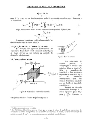 ELEMENTOS DE MECÂNICA DOS FLUIDOS

                                                 rr
                                           Q = ∫ v.n ds
                                                                                                       (4)
                                               S
     r
onde n é o versor normal à cada ponto da seção S, em um determinado tempo t. Portanto, a
vazão média é:
                               t + ∆t               t + ∆t
                       1                       1           rr         r r
                  Qm =
                       ∆t       ∫t
                                        Q.dt =
                                               ∆t       ∫∫
                                                        t S
                                                           v.n ds = ∫ v m .n ds
                                                                     S
                                                                                                       (5)

        Logo, a velocidade média de uma corrente líquida pode ser expressa por:
                                                      r r
                                          Q
                                                    ∫ v m .n ds                                        (6)
                                        v= =        S

                                          S                  S
      O valor do produto da vazão pela densidade7 se
denomina descarga ou vazão mássica.

3. EQUAÇÕES GERAIS DO ESCOAMENTO
      Na dedução das equações fundamentais do
escoamento de um fluido ideal, será usada a abordagem
de Euler, através de um volume de controle de
dimensões infinitesimais.
                                                                         Figura 3- Tubo de corrente.
3.1. Conservação de Massa
                                                                                   Nas velocidades de
                                                                           valores        práticos,      a
                                                                           conservação da massa é um
                                                                           princípio óbvio e intuitivo8.
                                                                           Seja      o     paralelepípedo
                                                                           invariável e fixo no espaço
                                                                           (figura 4), de arestas dx, dy e
                                                                           dz        de         dimensões
                                                                           infinitesimais,     com     seu
                                                                           interior totalmente ocupado
                                                                           por um fluido de densidade
                                                                           transitória ρ.
                                                                                   Durante um intervalo
                                                                           infinitesimal de tempo dt, a
             Figura 4- Volume de controle elementar.                       massa específica passa de ρ
                                                                           para ρ + ∂ρ dt . Portanto, a
                                                                                       ∂t
variação de massa do volume do paralelepípedo é:




7 Também denominada massa específica.
8 Em Hidráulica Relativística, ramo da ciência que se ocupa do estudo de explosão de supernovas e do
escoamento da matéria inter-galáctica, não se considera a conservação da matéria, devido à transformação de
matéria em energia (E=mc2) e ao aumento de massa com a velocidade segundo Einstein.

                                                        -5-
 