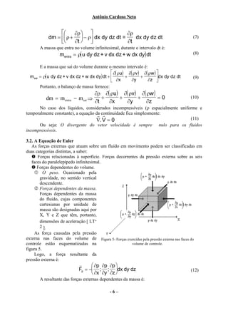 Antônio Cardoso Neto


                      ∂ρ                  ∂ρ
             dm =  ρ +  − ρ dx dy dz dt =    dx dy dz dt                            (7)
                      ∂t                  ∂t
         A massa que entra no volume infinitesimal, durante o intervalo dt é:
                   mentra = ρ( u dy dz + v dx dz + w dx dy) dt                          (8)

         E a massa que sai do volume durante o mesmo intervalo é:
                                                 ∂( ρu) ∂( ρv) ∂( ρw ) 
  msai   = ρ( u dy dz + v dx dz + w dx dy) dt +        +      +        dx dy dz dt    (9)
                                                 ∂x       ∂y     ∂z 
         Portanto, o balanço de massa fornece:
                                     ∂ρ ∂( ρu) ∂( ρv) ∂( ρw )
            dm = m entra   − m sai ⇒    +     +      +        =0                       (10)
                                     ∂t   ∂x     ∂y     ∂z
      No caso dos líquidos, considerados incompressíveis (ρ espacialmente uniforme e
temporalmente constante), a equação da continuidade fica simplesmente:
                                     r r
                                    ∇.V = 0                                    (11)
      Ou seja: O divergente do vetor velocidade é sempre nulo para os fluidos
incompressíveis.

3.2. A Equação de Euler
   As forças externas que atuam sobre um fluido em movimento podem ser classificadas em
duas categorias distintas, a saber:
      Forças relacionadas à superfície. Forças decorrentes da pressão externa sobre as seis
   faces do paralelepípedo infinitesimal.
      Forças dependentes do volume.
          O peso. Ocasionado pela
        gravidade, no sentido vertical
        descendente.
        Forças dependentes da massa.
        Forças dependentes da massa
        do fluido, cujas componentes
        cartesianas por unidade de
        massa são designadas aqui por
        X, Y e Z que têm, portanto,
        dimensões de aceleração [ LT-
        2 ].
     As força causadas pela pressão
externa nas faces do volume de Figura 5- Forças exercidas pela pressão externa nas faces do
controle estão esquematizadas na                       volume de controle.
figura 5.
     Logo, a força resultante da
pressão externa é:
                              r      ∂p ∂p ∂p 
                              Fp = − ; ; dx dy dz                                    (12)
                                     ∂x ∂y ∂z 
         A resultante das forças externas dependentes da massa é:

                                               -6–
 