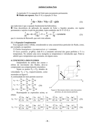 Antônio Cardoso Neto


         A expressão 21 é a equação de Euler para escoamento permanente.
           Fluido em repouso. Para V=0, a equação 21 fica:

                          1
                            dp = Xdx + Ydy + ( Z − g)dz                                      (22)
                          ρ
que nada mais é que a equação fundamental da hidrostática.
   Uma decorrência da aplicação da equação de Euler a líquidos pesados, em regime
permanente e sujeitos à ação da gravidade, cujas condições são X=Y=Z=0, é:
                 1              V2          p       V2
                    dp + dz + d  = 0 ⇒         + z+    = constante        (23)
                 ρg             2g          ρg      2g
que é o teorema de Bernoulli, que será visto adiante.

3.3. A Equação Complementar
   Essa equação extra é obtida, considerando-se uma característica particular do fluido, como,
por exemplo, as seguintes:
      Fluidos homogêneos e incompressíveis. ρ = constante.
      Gases perfeitos. p=gRTρ, onde R é a constante universal dos gases perfeitos e T é a
   temperatura. No entanto uma nova incógnita (a temperatura) é introduzida aqui. Pode-se
   admitir que a temperatura seja constante, em alguns casos.

4. CINEMÁTICA DOS FLUIDOS
       Independente da análise das causas e
efeitos do movimento dos fluidos, deve-se
compreender seu comportamento cinemático.
       Sejam os pontos P1 e P2, dotados de
velocidades V1 e V2, respectivamente, como
mostrados na figura 6.
A continuidade do meio permite escrever:
            ∂u      ∂u      ∂u
 u2 = u1 + ∂x ∆x + ∂y ∆y + ∂z ∆z

            ∂v      ∂v      ∂v
 v 2 = v1 +    ∆x +    ∆y +    ∆z
            ∂x      ∂y      ∂z      (24)
 w = w + ∂w ∆x + ∂w ∆y + ∂w ∆z
 2
        1
             ∂x       ∂y      ∂z                   Figura 6- Movimento relativo entre dois pontos
                                                        próximos, de uma mesma partícula.
         Rearranjando as expressões acima, se
obtém:
         1  ∂u ∂w       ∂v ∂u    ∂u  1  ∂v ∂u   ∂u ∂w  
u2 = u1 +  −      ∆z −  − ∆y  +  ∆x +  + ∆y +  +      ∆ z 
         2  ∂z ∂x       ∂x ∂y    ∂x  2  ∂x ∂y   ∂z ∂x   (25)
                                                                     
         144444 2444444 14444444 244444444
                    4              3                4                3
                          ur                                     ud

          1  ∂v ∂u     ∂w ∂v    ∂v   1  ∂v ∂u   ∂w ∂v  
v 2 = v1 +  − ∆x −       − ∆z +  ∆y +  + ∆x +     + ∆z (26)
          2  ∂x ∂y     ∂y ∂z    ∂y   2  ∂x ∂y   ∂y ∂z  
          144444 2444444 14444444 244444444
                       4          3                 4              3
                          vr                                     vd




                                             -8–
 
