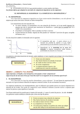 Bachillerato de Humanidades y Ciencias Sociales                                                        Departamento de Economía
I.E.S. “Sancti-Petri”
San Fernando (Cádiz)
       d) ECONOMÍAS DE ESCALA que permite producir a costes medios más bajos.
Las formas típicas que adoptan los mercados de competencia imperfecta son las siguientes:

                   “EL MONOPOLIO, EL OLIGOPOLIO Y LA COMPETENCIA MONOPOLÍSTICA”

1. EL MONOPOLIO.
       “Es el mercado de competencia imperfecta en el que existen muchos demandantes y un solo oferente”. La
empresa que actúa como único oferente se llama monopolista.

              Las características de este mercado son:
                 • Un único oferente. El monopolista vive una situación de dominio, en la que puede imponer los
                      precios que más le interesan para maximizar los beneficios o puede fijar la cantidad que va a
                      vender a los consumidores.
                 • El producto es homogéneo. Sólo se produce ese bien o servicio.
                 • Existen barreras de entrada. Algunas de ellas pueden ser “naturales” (servicios de aguas, recogidas
                      de basuras, etc.).

En esta situación la curva de demanda sería la siguiente:
     Precio
                                                             • El monopolista sabe que , si quiere colocar en el
                                                                 mercado una cantidad Q1 superior a la que vendía
        P0                                                       anteriormente Q0, ha de disminuir el precio (de P0 a P1)

                                                             •   Dependiendo de la elasticidad de la curva de
        P1                                                       demanda la empresa monopolista tendrá distintas
                                                                 posibilidades de actuación en el mercado
                        Q0   Q1         Cantidad

Los gobiernos, ante estas situaciones de mercado, suelen establecer un marco regulador para proteger a los consumidores y
a otros colectivos.
                                                    • Existe una sola empresa
                                                    • Hay fuertes barreras de entrada al mercado
                   MONOPOLIO                        • Se vende un único servicio o bien
                                                    • No existe competencia
                                                    • La empresa decide el precio y las
                                                      condiciones de venta de su producto

OBSERVA y COMPLETA TUS APUNTES:
¿Qué empresas, en España, eran monopolios y han pasado a tener competencia?
¿Qué situación de mercado dirías que tiene Microsoft en el segmento de los sistemas operativos?

2. EL OLIGOPOLIO.
       “Es el mercado en el que hay muchos demandantes y pocos oferentes”. Es una forma de organización del
mercado en el que un número reducido de empresas controla la oferta. Se da con bastante frecuencia.

Las empresas productoras son interdependientes, pues la influencia que pueden ejercer en el precio depende de la
reacción de sus rivales. Este grado de competencia suele eliminarse mediante acuerdos tácitos o expresos para
marcar los precios o para repartirse el mercado.

Una forma tradicional de acuerdo para el reparto del mercado, y/ o para el control de precios , ha sido el cártel
Los gobiernos suelen establecer controles que eviten este tipo de pactos.

                                               • Existe un numero muy reducido de empresas
                                               • Hay fuertes barreras de entrada al mercado
               OLIGOPOLIO                      • Se vende un único servicio o bien
                                               • La competencia es muy fuerte
                                               • Al existir pocas empresas, la política de ventas que adopte
                                                 una de ellas influye en las decisiones de las restantes
                                               Tema 4: Clases de mercados                                            Pág.: 3 de 5
 