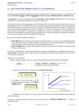 Bachillerato de Humanidades y Ciencias Sociales                                                                   Economía
I.E.S. “Sancti-Petri”
San Fernando (Cádiz)


6.- LOS COSTES DE PRODUCCIÓN EN LAS EMPRESAS

Cualquier proceso de producción implica un consumo de factores para la obtención de uno o varios productos. Por
tanto, el concepto de costes se refiere al consumo de recursos en una actividad productiva valorado en u.m.

A corto plazo, los costes los podemos dividir en Costes fijos y Costes variables, dependiendo de si varían (costes
variables) o no (costes fijos) al modificar el volumen de producción.

La empresa tiene una serie de costes fijos, como los del alquiler de sus locales, la mano de obra fija, etc., que son
independientes del nivel de producción (estos costes siempre se dan aunque la producción se haya interrumpido) y
que tendrá que soportar por cualquiera que sea el volumen de unidades producidas. Por otra parte, la empresa tiene
otros costes llamados variables que sí varían al modificar el volumen de producción como por ejemplo las
materias primas incorporadas a la producción (si aumentamos el ritmo de la producción se consumirán más), la
mano de obra remunerada en concepto de prima de producción, la energía consumida por la maquinaria industrial,
etc. (estos costes variables serán 0 si la producción está parada).

Por tanto, estos costes los podemos clasificar en:

   o Costes fijos (CF): Son aquellos que la empresa no puede modificar, en los que incurre independientemente
     de que haya producción o no la haya. Ejemplo: la luz mínima, la cuota mínima de teléfono, los alquileres en
     las empresas que no tienen local propio, los sueldos del personal fijo, etc.
   o Costes variables (Cv): Aquellos que dependen del volumen de producción. Ejemplo: las materias primas
     utilizadas, la energía, etc...

En el proceso de producción, al que hemos aludido en las empresas transformadoras, las entidades incurren en una
serie de costes. No creas que sólo se originan costes en las empresas industriales, sino también en las de servicios,
en las agrícolas o ganaderas.

COMPLETA TUS APUNTES:
  Enumera todos los costes que se te ocurran como distintos de los anteriormente mencionados.

                   ¡ Ojo..!!                      Comprar máquinas, ordenadores, etc... no se
                                                  considera un coste si no una inversión.


          La suma de los costes fijos y variables son los COSTES TOTALES:


                         CT = CF + CV                               Costes
                                                                                             Costes totales CT


         Si dividimos el Coste total entre el nº de                                           Costes variables CV
         unidades producidas tendremos el COSTE
         MEDIO (Cm):                                                                            Costes fijos CF

                                 Cm = CT / nº
                                                                                         Volumen de producción



       En definitiva el coste medio es lo que nos costaría por término medio (media aritmética) cada unidad que
produce la empresa.

No todas las unidades producidas cuestan lo mismo. Denominamos “COSTE MARGINAL” el coste por
unidad producida.

Tema 5                                            La producción y la empresa                                 Pág.: 6 de 9
 