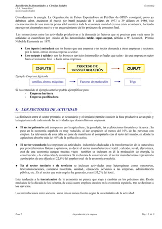 Bachillerato de Humanidades y Ciencias Sociales                                                             Economía
I.E.S. “Sancti-Petri”
San Fernando (Cádiz)


Consideremos la energía. La Organización de Países Exportadores de Petróleo -la OPEP- consiguió, como ya
debemos saber, encarecer el precio por barril pasando de 4 dólares en 1973 a 39 dólares en 1980. Ese
encarecimiento de una materia prima vital sumió a toda la economía mundial en una crisis económica, haciendo
aparecer un desempleo masivo y un encarecimiento de los productos de consumo final.

 Las interacciones entre las actividades productivas y la demanda de factores que se precisan para cada rama de
actividad se cuantifican por medio de las denominadas tablas input-output, debidas a W. Leontief, Premio
Nobel de Economía en 1973.

     ♦ Los inputs ( entradas) son los bienes que una empresa o un sector demanda a otras empresas o sectores:
       por lo tanto, entran en una empresa o sector.
     ♦ Los outputs ( salidas) son los bienes o servicios Intermedios o finales que salen - de una empresa o sector
       hacia el consumo final o hacia otras empresas.

                                                    PROCESO DE
                        INPUTS                    TRANSFORMACIÓN                              OUPUT
Ejemplo Empresa Agrícola
                 semillas, abono, máquinas               Factores de producción                 Trigo

Si has entendido el ejemplo anterior podrás ejemplificar para:
        - Empresa harinera
        - Empresa panificadora



8.- LOS SECTORES DE ACTIVIDAD
La distinción entre el sector primario, el secundario y el terciario permite conocer la base productiva de un país y
la importancia de cada una de las actividades que desarrollan sus empresas.

♦ El sector primario está compuesto por la agricultura , la ganadería, las explotaciones forestales y la pesca . Su
  peso en la economía española es muy reducido, al dar ocupación al menos del 10% de las personas con
  empleo. La relevancia de esta cifra se pone de manifiesto al compararla con el resto del mundo, en donde la
  agricultura absorbe más del 46% de la población activa.

♦ El sector secundario lo componen las actividades industriales dedicadas a la transformación de la naturaleza
  por procedimientos físicos o químicos, es decir el sector manufacturero ( textil , calzado, naval, electrónica,
  etc) de una economía aunque muchas veces también se incluyen en él la producción de energía, la
  construcción ,- la extracción de minerales. Si excluimos la construcción, el sector manufacturero representaba
  a principios de esta década el 22,6% del empleo total de la economía española.

♦ En el sector terciario o de servicios se incluyen actividades muy heterogéneas como transportes,
  telecomunicaciones, comercio hostelería, sanidad,, educación, servicios a las empresas, administración
  pública, etc.. Es el sector que más empleo ha generado, con el 55,2% del total..

Esta tendencia a la tercerización de le economía no parece que vaya a cambiar en los próximos año. Desde
mediados de la década de los ochenta, de cada cuatro empleos creados en la economía española, tres se destinan a
los servicios.

Las interrelaciones entre sectores serán más o menos fuertes según la característica de la actividad.




Tema 5                                            La producción y la empresa                              Pág.: 8 de 9
 