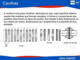 Cavilhas
A cavilha é uma peça cilíndrica, fabricada em aço, cuja superfície externa
recebe três entalhes que formam ressaltos. A forma e o comprimento dos
entalhes determinam os tipos de cavilha. Sua fixação é feita diretamente no
furo aberto por broca, dispensando-se o acabamento e a precisão do furo
alargado.
 