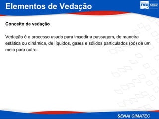 Elementos de Vedação
Conceito de vedação
Vedação é o processo usado para impedir a passagem, de maneira
estática ou dinâmica, de líquidos, gases e sólidos particulados (pó) de um
meio para outro.
 