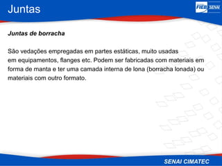 Juntas
Juntas de borracha
São vedações empregadas em partes estáticas, muito usadas
em equipamentos, flanges etc. Podem ser fabricadas com materiais em
forma de manta e ter uma camada interna de lona (borracha lonada) ou
materiais com outro formato.
 