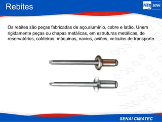 Rebites
Os rebites são peças fabricadas de aço,alumínio, cobre e latão. Unem
rigidamente peças ou chapas metálicas, em estruturas metálicas, de
reservatórios, caldeiras, máquinas, navios, aviões, veículos de transporte.
 