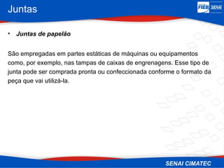 Juntas
• Juntas de papelão
São empregadas em partes estáticas de máquinas ou equipamentos
como, por exemplo, nas tampas de caixas de engrenagens. Esse tipo de
junta pode ser comprada pronta ou confeccionada conforme o formato da
peça que vai utilizá-la.
 