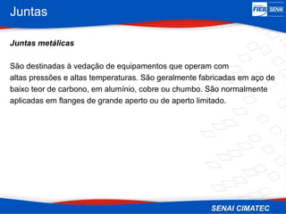 Juntas
Juntas metálicas
São destinadas à vedação de equipamentos que operam com
altas pressões e altas temperaturas. São geralmente fabricadas em aço de
baixo teor de carbono, em alumínio, cobre ou chumbo. São normalmente
aplicadas em flanges de grande aperto ou de aperto limitado.
 