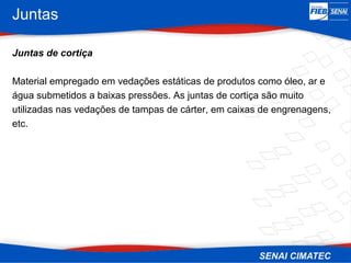 Juntas
Juntas de cortiça
Material empregado em vedações estáticas de produtos como óleo, ar e
água submetidos a baixas pressões. As juntas de cortiça são muito
utilizadas nas vedações de tampas de cárter, em caixas de engrenagens,
etc.
 