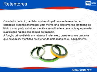 Retentores
O vedador de lábio, também conhecido pelo nome de retentor, é
composto essencialmente por uma membrana elastomérica em forma de
lábio e uma parte estrutural metálica semelhante a uma mola que permite
sua fixação na posição correta de trabalho.
A função primordial de um retentor é reter óleo, graxa e outros produtos
que devem ser mantidos no interior de uma máquina ou equipamento.
 