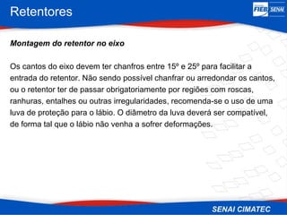 Retentores
Montagem do retentor no eixo
Os cantos do eixo devem ter chanfros entre 15º e 25º para facilitar a
entrada do retentor. Não sendo possível chanfrar ou arredondar os cantos,
ou o retentor ter de passar obrigatoriamente por regiões com roscas,
ranhuras, entalhes ou outras irregularidades, recomenda-se o uso de uma
luva de proteção para o lábio. O diâmetro da luva deverá ser compatível,
de forma tal que o lábio não venha a sofrer deformações.
 