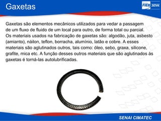 Gaxetas
Gaxetas são elementos mecânicos utilizados para vedar a passagem
de um fluxo de fluido de um local para outro, de forma total ou parcial.
Os materiais usados na fabricação de gaxetas são: algodão, juta, asbesto
(amianto), náilon, teflon, borracha, alumínio, latão e cobre. A esses
materiais são aglutinados outros, tais como: óleo, sebo, graxa, silicone,
grafite, mica etc. A função desses outros materiais que são aglutinados às
gaxetas é torná-las autolubrificadas.
 