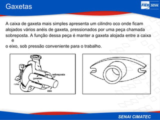 Gaxetas
A caixa de gaxeta mais simples apresenta um cilindro oco onde ficam
alojados vários anéis de gaxeta, pressionados por uma peça chamada
sobreposta. A função dessa peça é manter a gaxeta alojada entre a caixa
e
o eixo, sob pressão conveniente para o trabalho.
 